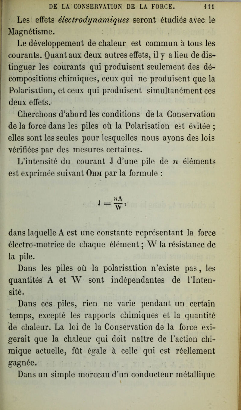 Les effets électrodynamiques seront étudiés avec le Magnétisme. Le développement de chaleur est commun à tous les courants. Quant aux deux autres effets, il y a lieu de dis- ■ tinguer les courants qui produisent seulement des dé- ! compositions chimiques, ceux qui ne produisent que la Polarisation, et ceux qui produisent simultanément ces deux effets. Cherchons d’abord les conditions de la Conservation delà force dans les piles où la Polarisation est évitée ; elles sont les seules pour lesquelles nous ayons des lois vérifiées par des mesures certaines. L’intensité du courant J d’une pile de n éléments est exprimée suivant Ohm par la formule : dans laquelle A est une constante représentant la force électro-motrice de chaque élément ; W la résistance de la pile. Dans les piles où la polarisation n’existe pas, les quantités A et W sont indépendantes de l’Inten- sité. Dans ces piles, rien ne varie pendant un certain temps, excepté les rapports chimiques et la quantité de chaleur. La loi de la Conservation de la force exi- gerait que la chaleur qui doit naître de l’action chi- mique actuelle, fût égale à celle qui est réellement gagnée. Dans un simple morceau d’un conducteur métallique