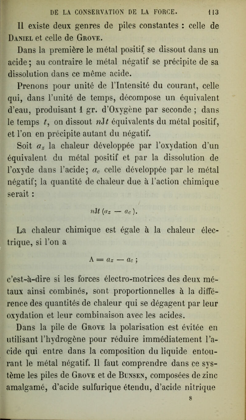 Il existe deux genres de piles constantes : celle de Daniel et celle de Grove. Dans la première le métal positif se dissout dans un acide ; au contraire le métal négatif se précipite de sa dissolution dans ce même acide. Prenons pour unité de l’Intensité du courant, celle qui, dans l’unité de temps, décompose un équivalent d’eau, produisant 1 gr. d’Oxygène par seconde ; dans le temps t, on dissout nit équivalents du métal positif, et l’on en précipite autant du négatif. Soit az la chaleur développée par l’oxydation d’un équivalent du métal positif et par la dissolution de l’oxyde dans l’acide; ac celle développée par le métal négatif; la quantité de chaleur due à l’action chimique serait : nit (az — ac ). La chaleur chimique est égale à la chaleur élec- trique, si l’on a h = Clz — Clc c’est-à-dire si les forces électro-motrices des deux mé- taux ainsi combinés, sont proportionnelles à la diffé- rence des quantités de chaleur qui se dégagent par leur oxydation et leur combinaison avec les acides. Dans la pile de Grove la polarisation est évitée en utilisant l’hydrogène pour réduire immédiatement l’a- cide qui entre dans la composition du liquide entou- rant le métal négatif. Il faut comprendre dans ce sys- tème les piles de Grove et de Bunsen, composées de zinc amalgamé, d’acide sulfurique étendu, d’acide nitrique 8