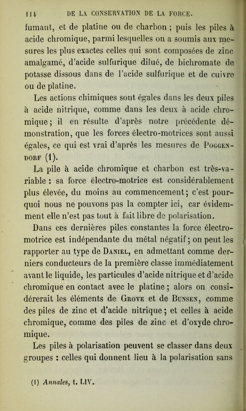 fumant, et de platine ou de charbon ; puis les piles à acide chromique, parmi lesquelles on a soumis aux me- sures les plus exactes celles qui sont composées de zinc amalgamé, d’acide sulfurique dilué, de bichromate de potasse dissous dans de l’acide sulfurique et de cuivre ou de platine. Les actions chimiques sont égales dans les deux piles à acide nitrique, comme dans les deux à acide chro- mique ; il en résulte d’après notre précédente dé- monstration, que les forces électro-motrices sont aussi égales, ce qui est vrai d’après les mesures de Poggen- dorf (1). La pile à acide chromique et charbon est très-va- riable : sa force électro-motrice est considérablement plus élevée, du moins au commencement; c’est pour- quoi nous ne pouvons pas la compter ici, car évidem- ment elle n’est pas tout à fait libre de polarisation. Dans ces dernières piles constantes la force électro- motrice est indépendante du métal négatif ; on peut les rapporter au type de Daniel, en admettant comme der- niers conducteurs de la première classe immédiatement avant le liquide, les particules d’acide nitrique et d’acide chromique en contact avec le platine ; alors on consi- dérerait les éléments de Grove et de Bunsen, comme des piles de zinc et d’acide nitrique ; et celles à acide chromique, comme des piles de zinc et d’oxyde chro- mique. Les piles à polarisation peuvent se classer dans deux groupes : celles qui donnent lieu à la polarisation sans (I) Annales, t. LIY.