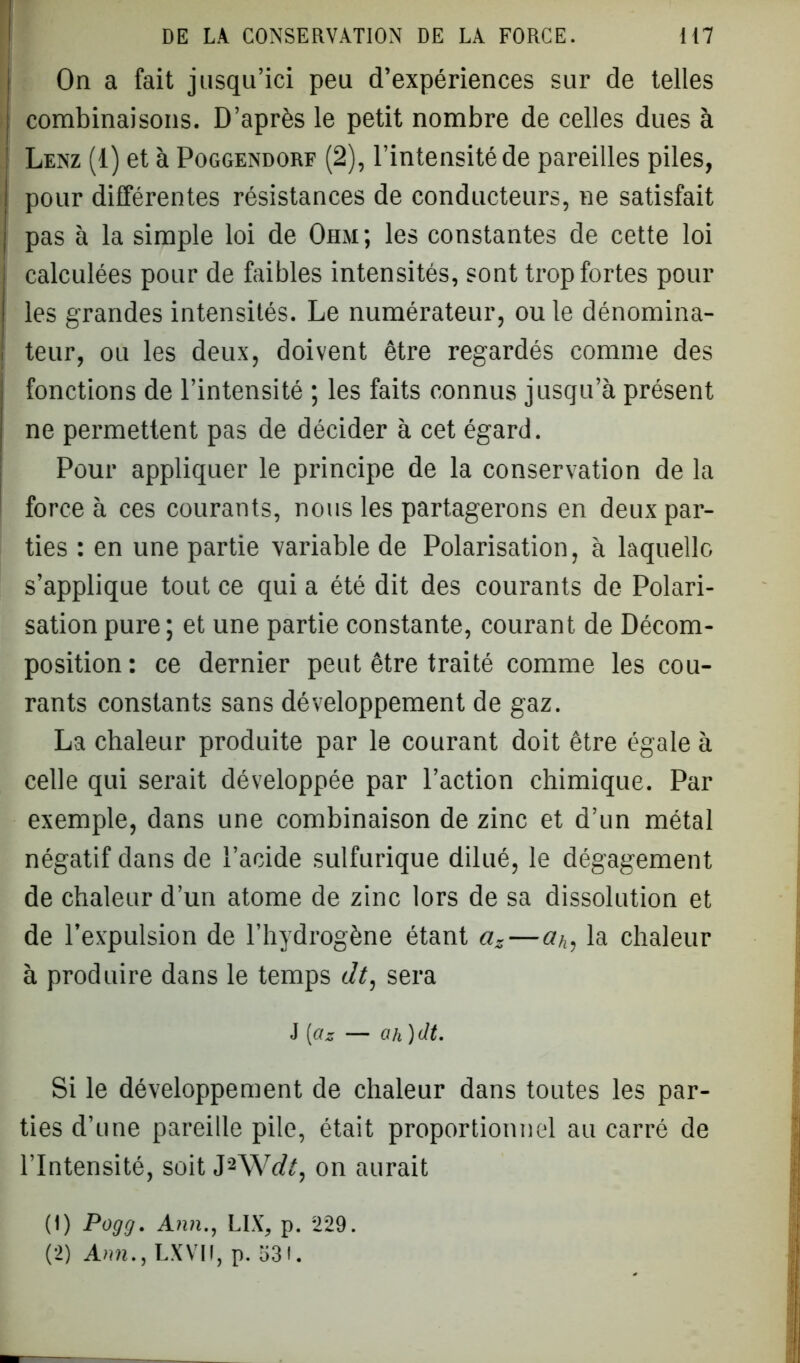 On a fait jusqu’ici peu d’expériences sur de telles combinaisons. D’après le petit nombre de celles dues à Lenz (1) et à Poggendorf (2), l’intensité de pareilles piles, pour différentes résistances de conducteurs, ne satisfait pas à la simple loi de Ohm; les constantes de cette loi calculées pour de faibles intensités, sont trop fortes pour les grandes intensités. Le numérateur, ou le dénomina- teur, ou les deux, doivent être regardés comme des fonctions de l’intensité ; les faits connus jusqu’à présent ne permettent pas de décider à cet égard. Pour appliquer le principe de la conservation de la force à ces courants, nous les partagerons en deux par- ties : en une partie variable de Polarisation, à laquelle s’applique tout ce qui a été dit des courants de Polari- sation pure ; et une partie constante, courant de Décom- position : ce dernier peut être traité comme les cou- rants constants sans développement de gaz. La chaleur produite par le courant doit être égale à celle qui serait développée par l’action chimique. Par exemple, dans une combinaison de zinc et d’un métal négatif dans de l’acide sulfurique dilué, le dégagement de chaleur d’un atome de zinc lors de sa dissolution et de l’expulsion de l’hydrogène étant az—a/,, la chaleur à produire dans le temps dt, sera J [az — ah )dt. Si le développement de chaleur dans toutes les par- ties d’une pareille pile, était proportionnel au carré de l’Intensité, soit J2Wofc, on aurait (1) Pogg. Ann., LIX, p. 229.