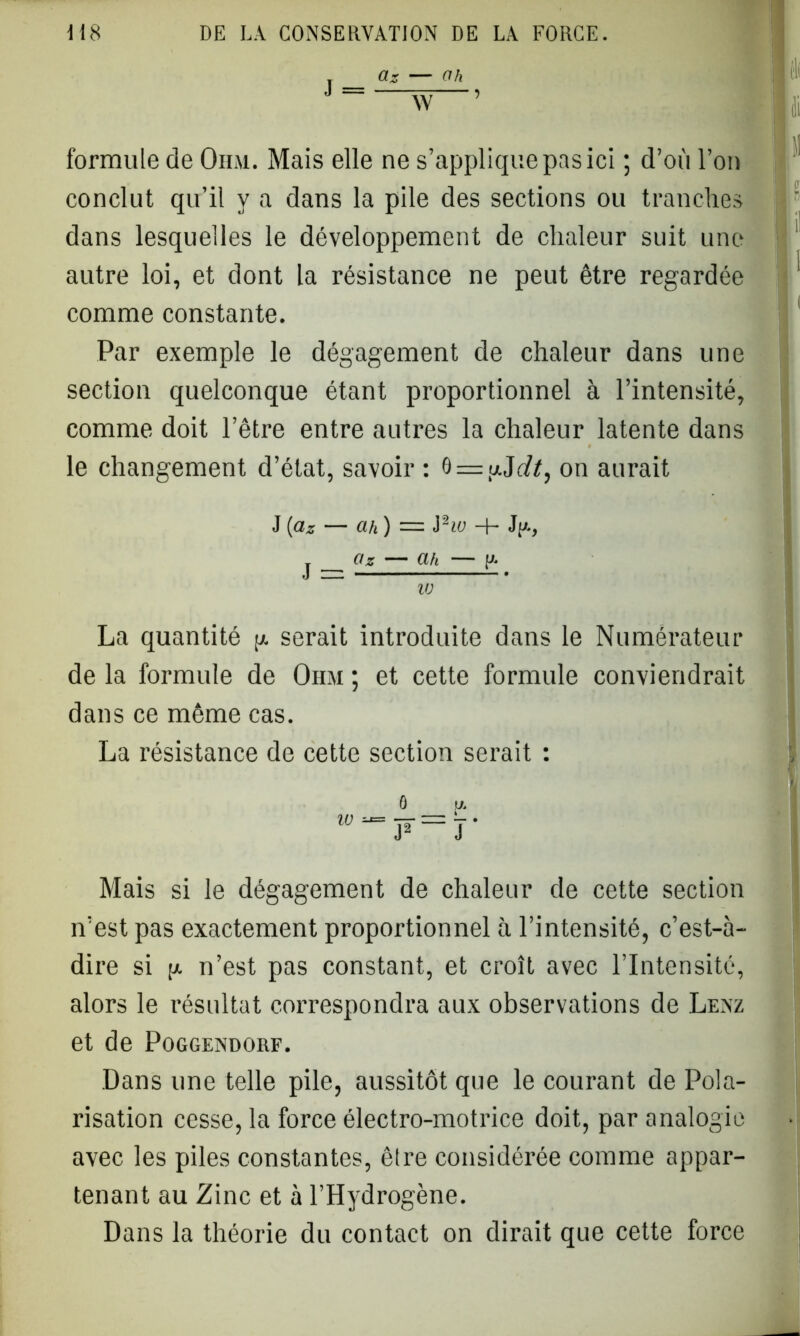 , az — ah J W- i fi formule de Ohm. Mais elle ne s’applique pas ici ; d’où l’on conclut qu’il y a dans la pile des sections ou tranches dans lesquelles le développement de chaleur suit une autre loi, et dont la résistance ne peut être regardée comme constante. Par exemple le dégagement de chaleur dans une section quelconque étant proportionnel à l’intensité, comme doit l’être entre autres la chaleur latente dans le changement d’état, savoir : 0 = ,ujdt, on aurait J [ciz — ah) = Pw -f- JjA, j az — ah — y* w ni h La quantité p serait introduite dans le Numérateur de la formule de Ohm ; et cette formule conviendrait dans ce même cas. La résistance de cette section serait : LL r Mais si le dégagement de chaleur de cette section n’est pas exactement proportionnel à l’intensité, c’est-à- dire si p n’est pas constant, et croît avec l’Intensité, alors le résultat correspondra aux observations de Lenz et de Poggendorf. Dans une telle pile, aussitôt que le courant de Pola- risation cesse, la force électro-motrice doit, par analogie avec les piles constantes, être considérée comme appar- tenant au Zinc et à l’Hydrogène. Dans la théorie du contact on dirait que cette force *