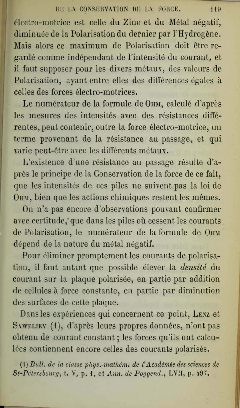 électro-motrice est celle du Zinc et du Métal négatif, diminuée de la Polarisation du dernier par l’Hydrogène. Mais alors ce maximum de Polarisation doit être re- gardé comme indépendant de l’intensité du courant, et il faut supposer pour les divers métaux, des valeurs de Polarisation, ayant entre elles des différences égales à celles des forces électro-motrices. Le numérateur de la formule de Ohm, calculé d’après les mesures des intensités avec des résistances diffé- rentes, peut contenir, outre la force électro-motrice, un terme provenant de la résistance au passage, et qui varie peut-être avec les différents métaux. L’existence d’une résistance au passage résulte d’a- près le principe de la Conservation de la force de ce fait, que les intensités de ces piles ne suivent pas la loi de Ohm, bien que les actions chimiques restent les mêmes. On n’a pas encore d’observations pouvant confirmer avec certitude, que dans les piles où cessent les courants de Polarisation, le numérateur de la formule de Ohm dépend de la nature du métal négatif. Pour éliminer promptement les courants de polarisa- tion, il faut autant que possible élever la densité du courant sur la plaque polarisée, en partie par addition de cellules à force constante, en partie par diminution des surfaces de cette plaque. Dans les expériences qui concernent ce point, Lenz et Saweljev (1), d’après leurs propres données, n’ont pas obtenu de courant constant ; les forces qu’ils ont calcu- lées contiennent encore celles des courants polarisés. (I) Bull, de la classe phys.-mathém. de l'Académie des sciences de St-Pclersboarg, t. V, p. \, et Ann. de Poggend., LV!I, p. a9L.