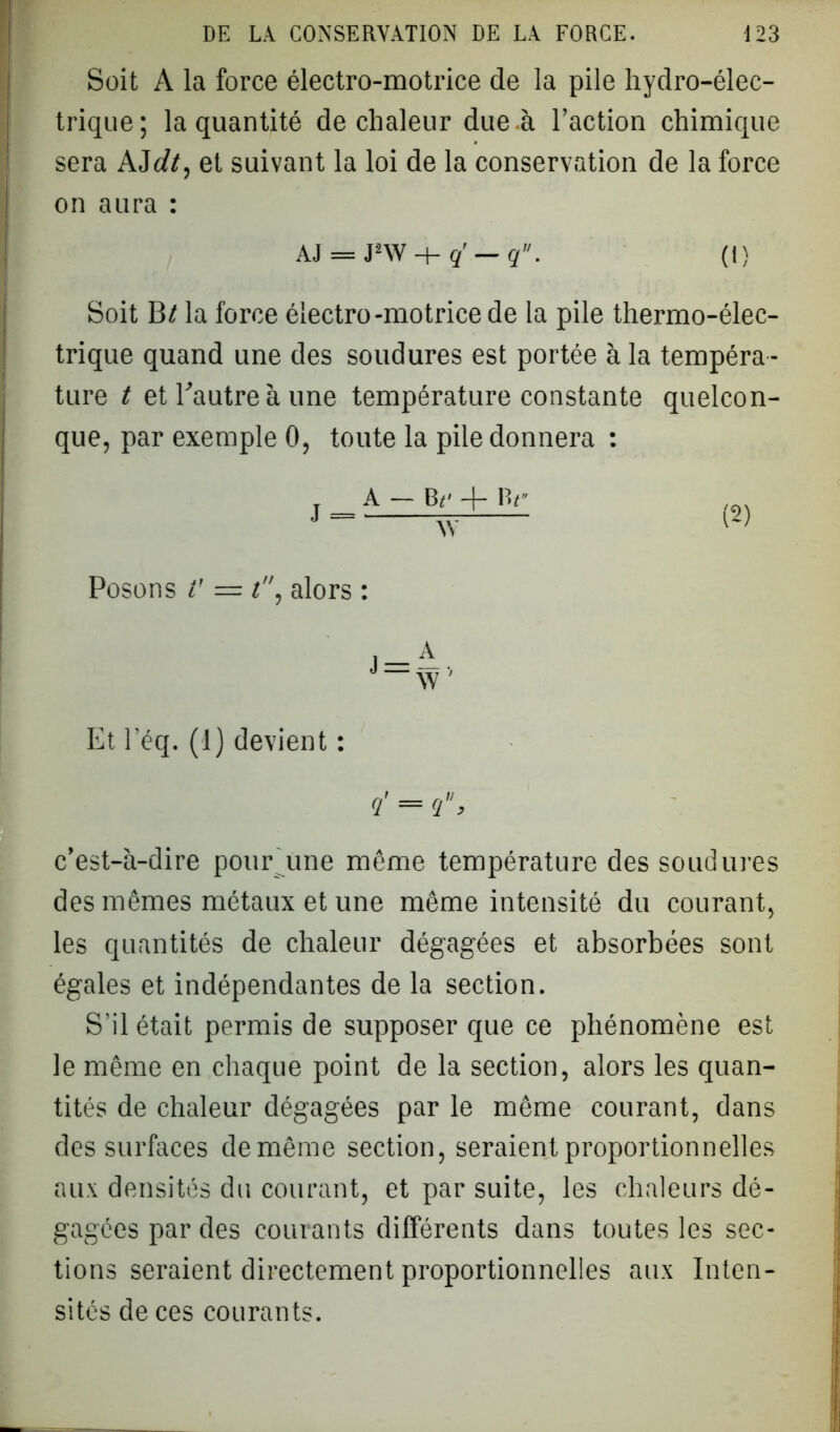 Soit A la force électro-motrice de la pile hydro-élec- trique; la quantité de chaleur due à l’action chimique sera AJdt, et suivant la loi de la conservation de la force | on aura : AJ = J2W + q' — q. (I) Soit B/ la force électro-motrice de la pile thermo-élec- trique quand une des soudures est portée à la tempéra - ture t et Eautreà une température constante quelcon- que, par exemple 0, toute la pile donnera : j.A-JV+JV Posons V — t, alors : Et l’éq. (1) devient : ?' = q, c’est-à-dire pour Ame même température des soudures des mêmes métaux et une même intensité du courant, les quantités de chaleur dégagées et absorbées sont égales et indépendantes de la section. S’il était permis de supposer que ce phénomène est le même en chaque point de la section, alors les quan- tités de chaleur dégagées par le même courant, dans des surfaces de même section, seraient proportionnelles aux densités du courant, et par suite, les chaleurs dé- gagées par des courants différents dans toutes les sec- tions seraient directement proportionnelles aux Inten- sités de ces courants.