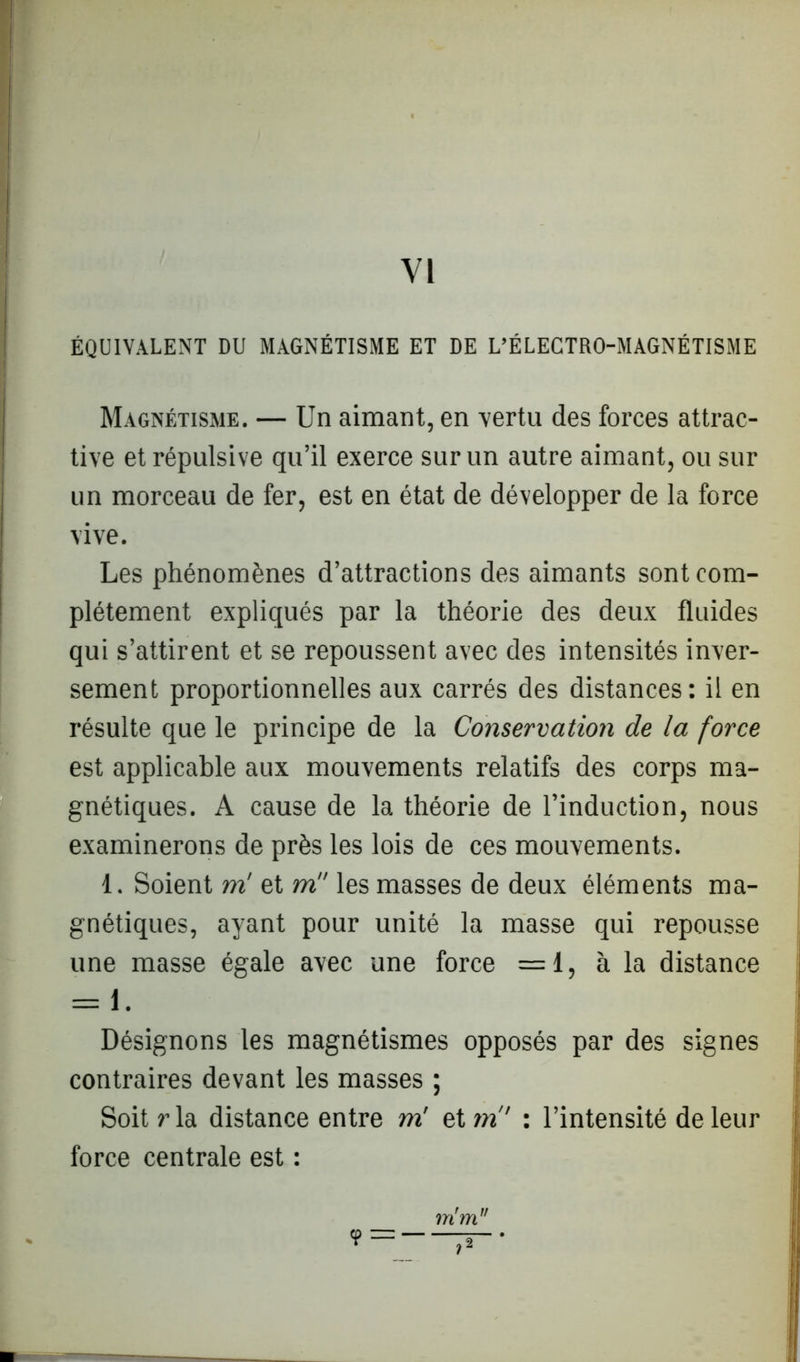 VI ÉQUIVALENT DU MAGNÉTISME ET DE L’ÉLECTRO-MAGNÉTISME Magnétisme. — Un aimant, en vertu des forces attrac- tive et répulsive qu’il exerce sur un autre aimant, ou sur un morceau de fer, est en état de développer de la force vive. Les phénomènes d’attractions des aimants sont com- plètement expliqués par la théorie des deux fluides qui s’attirent et se repoussent avec des intensités inver- sement proportionnelles aux carrés des distances: il en résulte que le principe de la Conservation de la force est applicable aux mouvements relatifs des corps ma- gnétiques. A cause de la théorie de l’induction, nous examinerons de près les lois de ces mouvements. 1. Soient m' et m les masses de deux éléments ma- gnétiques, ayant pour unité la masse qui repousse une masse égale avec une force =1, à la distance = 1. Désignons les magnétismes opposés par des signes contraires devant les masses ; Soit rla distance entre m' et m' : l’intensité de leur force centrale est : mrm,r