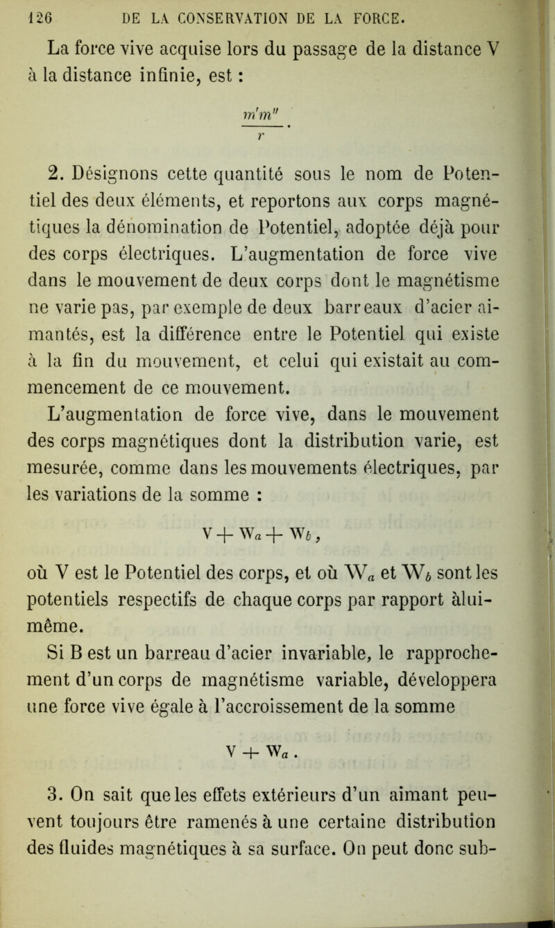 La force vive acquise lors du passage de la distance V à la distance inûnie, est : m'm r 2. Désignons cette quantité sous le nom de Poten- tiel des deux éléments, et reportons aux corps magné- tiques la dénomination de Potentiel, adoptée déjà pour des corps électriques. L’augmentation de force vive dans le mouvement de deux corps dont le magnétisme ne varie pas, par exemple de deux barreaux d’acier ai- mantés, est la différence entre le Potentiel qui existe à la fin du mouvement, et celui qui existait au com- mencement de ce mouvement. L’augmentation de force vive, dans le mouvement des corps magnétiques dont la distribution varie, est mesurée, comme dans les mouvements électriques, par les variations de la somme : V-J-Wa-f- Wé, où V est le Potentiel des corps, et où W„ et W* sont les potentiels respectifs de chaque corps par rapport àlui- même. Si B est un barreau d’acier invariable, le rapproche- ment d’un corps de magnétisme variable, développera une force vive égale à l’accroissement de la somme V + wa. 3. On sait que les effets extérieurs d’un aimant peu- vent toujours être ramenés à une certaine distribution des Quides magnétiques à sa surface. On peut donc sub-