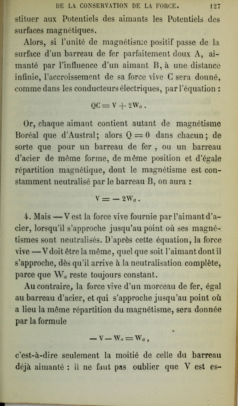 stituer aux Potentiels des aimants les Potentiels des surfaces magnétiques. Alors, si l’unité de magnétisme positif passe de la surface d’un barreau de fer parfaitement doux A, ai- manté par l’influence d’un aimant B, à une distance infinie, l’accroissement de sa force vive C sera donné, comme dans les conducteurs électriques, par l’équation : QC = V + 2Wa . Or, chaque aimant contient autant de magnétisme Boréal que d’Austral; alors Q = 0 dans chacun; de sorte que pour un barreau de fer , ou un barreau d’acier de même forme, de même position et d’égale répartition magnétique, dont le magnétisme est con- stamment neutralisé par le barreau B, on aura : V — — 2W« . 4. Mais —V est la force vive fournie par l’aimant d’a- cier, lorsqu’il s’approche jusqu’au point où ses magné- tismes sont neutralisés. D’après cette équation, la force vive —Vdoit être la même, quel que soit l’aimant dont il s’approche, dès qu’il arrive à la neutralisation complète, parce que Wa reste toujours constant. Au contraire, la force vive d’un morceau de fer, égal au barreau d’acier, et qui s’approche jusqu’au point où a lieu la même répartition du magnétisme, sera donnée par la formule — V — W„ = \Va, c’est-à-dire seulement la moitié de celle du barreau déjà aimanté : il ne faut pas oublier que V est es-