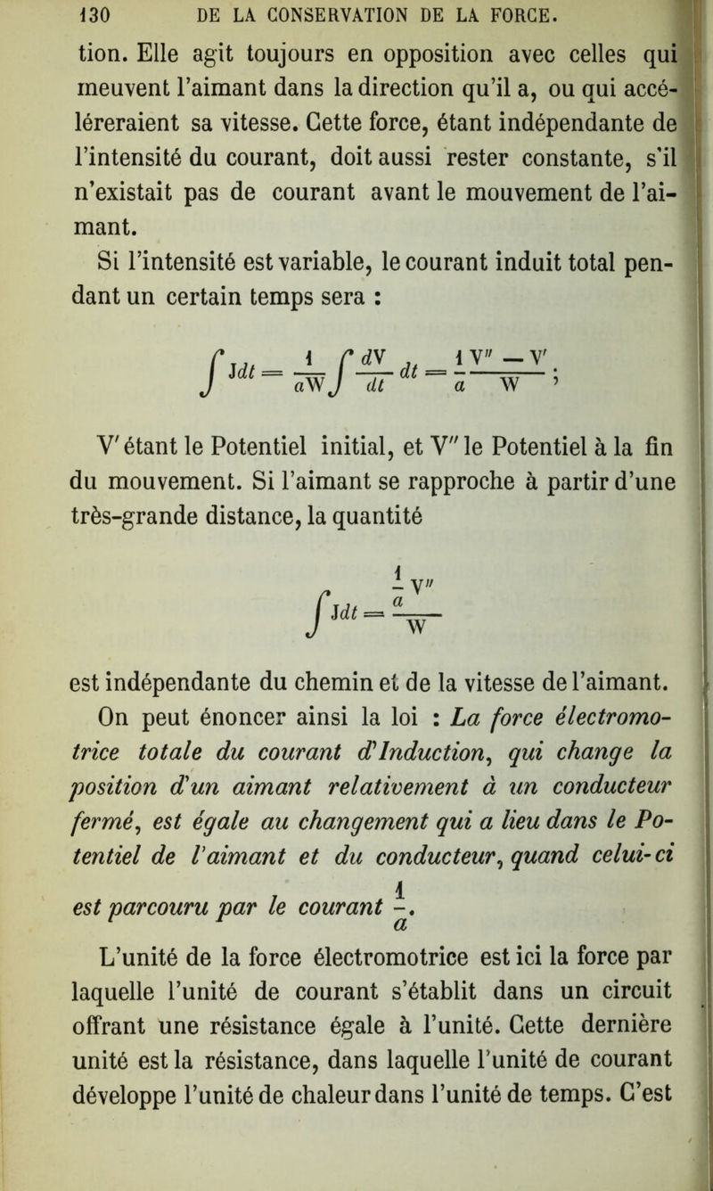 tion. Elle agit toujours en opposition avec celles qui meuvent l’aimant dans la direction qu’il a, ou qui accé- léreraient sa vitesse. Cette force, étant indépendante de l’intensité du courant, doit aussi rester constante, s’il n’existait pas de courant avant le mouvement de l’ai- mant. Si l’intensité est variable, le courant induit total pen- dant un certain temps sera : / 1 y» dt — a — Y ' W ’ V'étant le Potentiel initial, et Vle Potentiel à la fin du mouvement. Si l’aimant se rapproche à partir d’une très-grande distance, la quantité a W est indépendante du chemin et de la vitesse de l’aimant. On peut énoncer ainsi la loi : La force électromo- trice totale du courant d1 Induction, qui change la position d'un aimant relativement à un conducteur fermé, est égale au changement qui a lieu dans le Po- tentiel de l’aimant et du conducteur, quand celui-ci 1 est parcouru par le courant -. L’unité de la force électromotrice est ici la force par laquelle l’unité de courant s’établit dans un circuit offrant une résistance égale à l’unité. Cette dernière unité est la résistance, dans laquelle l’unité de courant développe l’unité de chaleur dans l’unité de temps. C’est