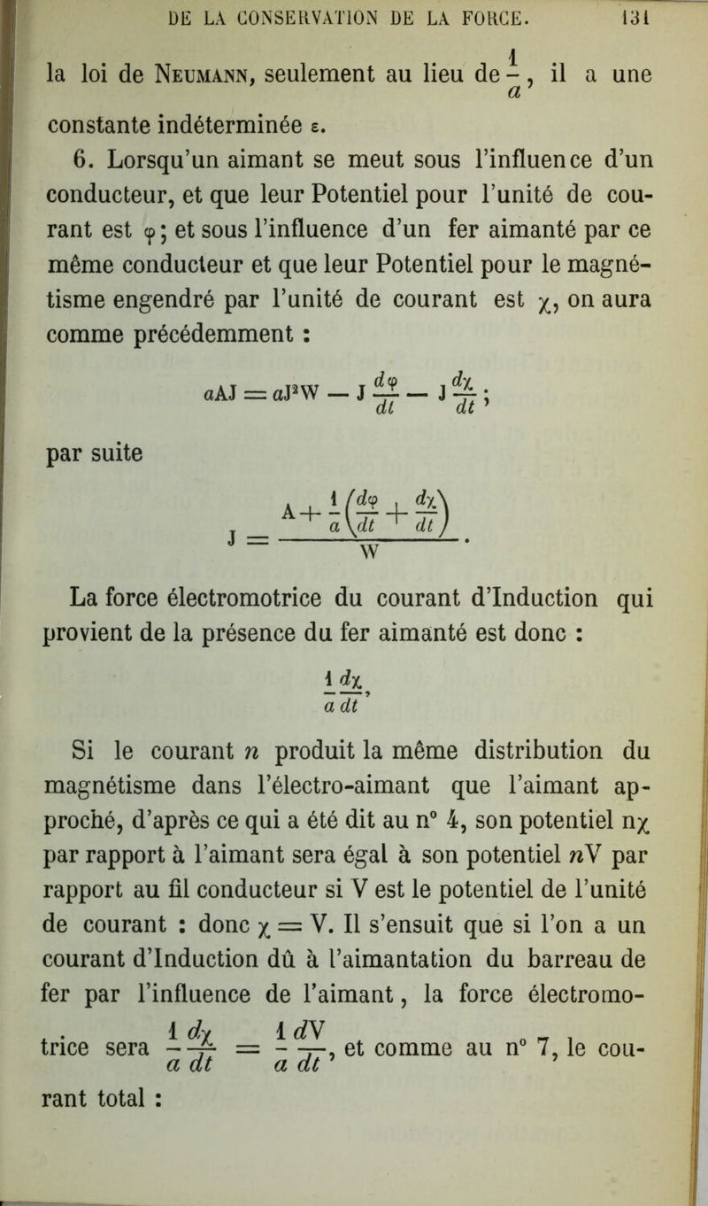 la loi de Neumann, seulement au lieu de -, il a une constante indéterminée e. 6. Lorsqu’un aimant se meut sous l’influence d’un conducteur, et que leur Potentiel pour l’unité de cou- rant est <p ; et sous l’influence d’un fer aimanté par ce même conducteur et que leur Potentiel pour le magné- tisme engendré par l’unité de courant est on aura comme précédemment : La force électromotrice du courant d’induction qui provient de la présence du fer aimanté est donc : \_<hy Si le courant n produit la même distribution du magnétisme dans l’électro-aimant que l’aimant ap- proché, d’après ce qui a été dit au n° 4, son potentiel n^ par rapport à l’aimant sera égal à son potentiel nV par rapport au fil conducteur si V est le potentiel de l’unité de courant : donc x, = V. Il s’ensuit que si l’on a un courant d’induction dû à l’aimantation du barreau de fer par l’influence de l’aimant, la force électromo- , . 1 rfy 1 rfV 0 _ . tnce sera —~ - —, et comme au n° 7, le cou- a dt a dt rant total : par suite a dt