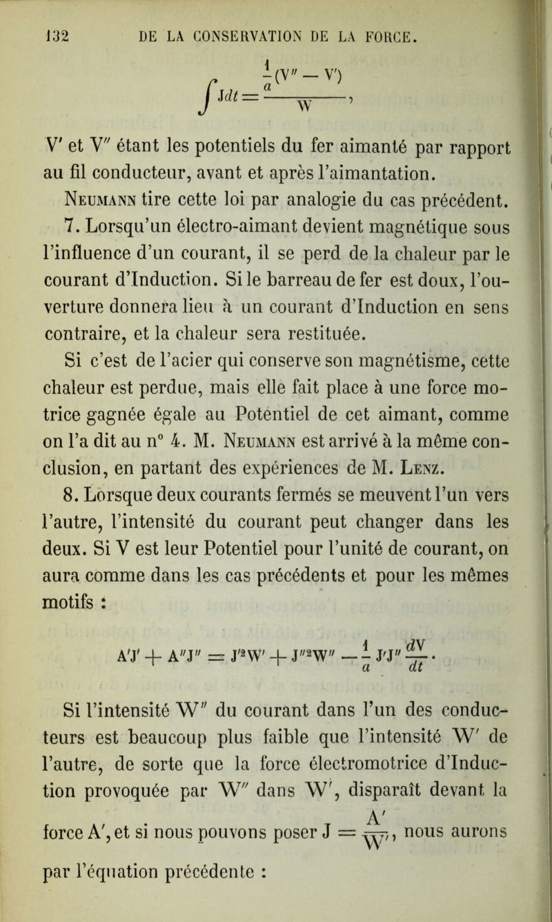 -(V — V') Mt=- rr. , V' et V étant les potentiels du fer aimanté par rapport au fil conducteur, avant et après l’aimantation. Neumann tire cette loi par analogie du cas précédent. 7. Lorsqu’un électro-aimant devient magnétique sous l’influence d’un courant, il se perd de la chaleur par le courant d’induction. Si le barreau de fer est doux, l’ou- verture donnera lieu à un courant d’induction en sens contraire, et la chaleur sera restituée. Si c’est de l’acier qui conserve son magnétisme, cette chaleur est perdue, mais elle fait place à une force mo- trice gagnée égale au Potentiel de cet aimant, comme on l’a dit au n° 4. M. Neumann est arrivé à la même con- clusion, en partant des expériences de M. Lenz. 8. Lorsque deux courants fermés se meuvent l’un vers l’autre, l’intensité du courant peut changer dans les deux. Si V est leur Potentiel pour l’unité de courant, on aura comme dans les cas précédents et pour les mêmes motifs : 1 dV A'J' + AJ = J'2W' + J2W — - J'J 4- • 1 ' a dt Si l’intensité W du courant dans l’un des conduc- teurs est beaucoup plus faible que l’intensité W' de l’autre, de sorte que la force électromotrice d’induc- tion provoquée par W dans W', disparaît devant la A' force A', et si nous pouvons poser J = nous aurons par l’équation précédente :