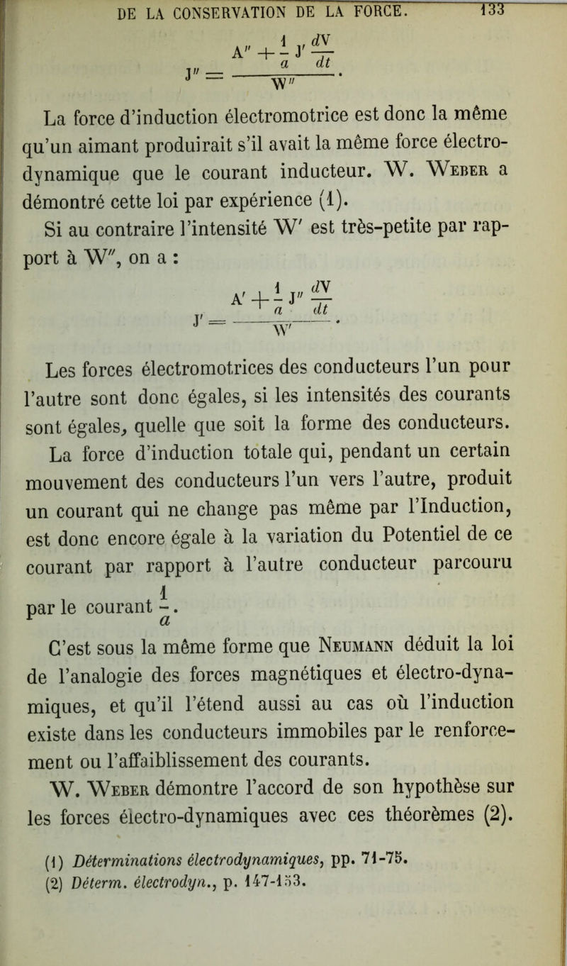 A J = i a dt W La force d’induction électromotrice est donc la môme qu’un aimant produirait s’il avait la même force électro- dynamique que le courant inducteur. W. Weber a démontré cette loi par expérience (1). Si au contraire l’intensité W' est très-petite par rap- port à W, on a : Les forces électromotrices des conducteurs l’un pour l’autre sont donc égales, si les intensités des courants sont égales, quelle que soit la forme des conducteurs. La force d’induction totale qui, pendant un certain mouvement des conducteurs l’un vers l’autre, produit un courant qui ne change pas même par l’Induction, est donc encore égale à la variation du Potentiel de ce courant par rapport à l’autre conducteur parcouru par le courant ^. C’est sous la même forme que Neumann déduit la loi de l’analogie des forces magnétiques et électro-dyna- miques, et qu’il l’étend aussi au cas où l’induction existe dans les conducteurs immobiles par le renforce- ment ou l’affaiblissement des courants. W. Weber démontre l’accord de son hypothèse sur les forces électro-dynamiques avec ces théorèmes (2). (1) Déterminations électrodynamiques, pp. 71-75. (2) Déterm. électrodyn., p. 147-153.