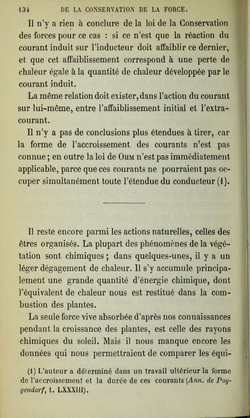 Il n’y a rien à conclure de la loi de la Conservation des forces pour ce cas : si ce n’est que la réaction du courant induit sur l’inducteur doit affaiblir ce dernier, et que cet affaiblissement correspond à une perte de chaleur égale à la quantité de chaleur développée par le courant induit. La môme relation doit exister, dans l’action du courant sur lui-même, entre l’affaiblissement initial et l’extra- courant. Il n’y a pas de conclusions plus étendues à tirer, car la forme de l’accroissement des courants n’est pas connue ; en outre la loi de Oiim n’est pas immédiatement applicable, parce que ces courants ne pourraient pas oc- cuper simultanément toute l’étendue du conducteur (1). Il reste encore parmi les actions naturelles, celles des êtres organisés. La plupart des phénomènes de la végé- tation sont chimiques ; dans quelques-unes, il y a un léger dégagement de chaleur. Il s’y accumule principa- lement une grande quantité d’énergie chimique, dont l’équivalent de chaleur nous est restitué dans la com- bustion des plantes. La seule force vive absorbée d’après nos connaissances pendant la croissance des plantes, est celle des rayons chimiques du soleil. Mais il nous manque encore les données qui nous permettraient de comparer les équi- (4) L’auteur a délerininé dans un travail ultérieur la forme de l’accroissement et la durée de ces courants [Ann. de Pog- gendorf, t. LXXXIII).