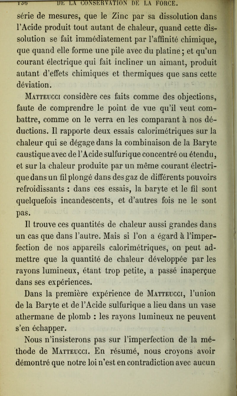 série de mesures, que le Zinc par sa dissolution dans l’Acide produit tout autant de chaleur, quand cette dis- solution se fait immédiatement par l’affinité chimique, que quand elle forme une pile avec du platine ; et qu’un courant électrique qui fait incliner un aimant, produit autant d’effets chimiques et thermiques que sans cette déviation. Matteucci considère ces faits comme des objections, faute de comprendre le point de vue qu’il veut com- battre, comme on le verra en les comparant à nos dé- ductions. Il rapporte deux essais calorimétriques sur la chaleur qui se dégage dans la combinaison de la Baryte caustique avec de l’Acide sulfurique concentré ou étendu, et sur la chaleur produite par un môme courant électri- que dans un fil plongé dans des gaz de différents pouvoirs refroidissants : dans ces essais, la baryte et le fil sont quelquefois incandescents, et d’autres fois ne le sont pas. Il trouve ces quantités de chaleur aussi grandes dans un cas que dans l’autre. Mais si l’on a égard à l’imper- fection de nos appareils calorimétriques, on peut ad- mettre que la quantité de chaleur développée par les rayons lumineux, étant trop petite, a passé inaperçue dans ses expériences. Dans la première expérience de Matteucci, l’union de la Baryte et de l’Acide sulfurique a lieu dans un vase athermane de plomb : les rayons lumineux ne peuvent s’en échapper. Nous n’insisterons pas sur l’imperfection de la mé- thode de Matteucci. En résumé, nous croyons avoir démontré que notre loi n’est en contradiction avec aucun