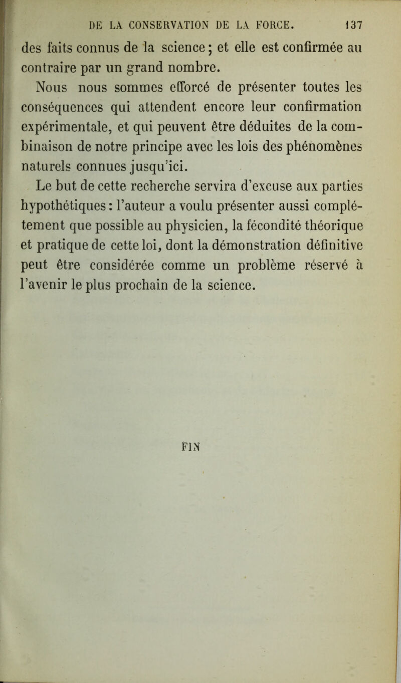 des faits connus de la science ; et elle est confirmée au contraire par un grand nombre. Nous nous sommes efforcé de présenter toutes les conséquences qui attendent encore leur confirmation expérimentale, et qui peuvent être déduites de la com- binaison de notre principe avec les lois des phénomènes naturels connues jusqu’ici. Le but de cette recherche servira d’excuse aux parties hypothétiques : l’auteur a voulu présenter aussi complè- tement que possible au physicien, la fécondité théorique et pratique de cette loi, dont la démonstration définitive peut être considérée comme un problème réservé à l’avenir le plus prochain de la science. FIN