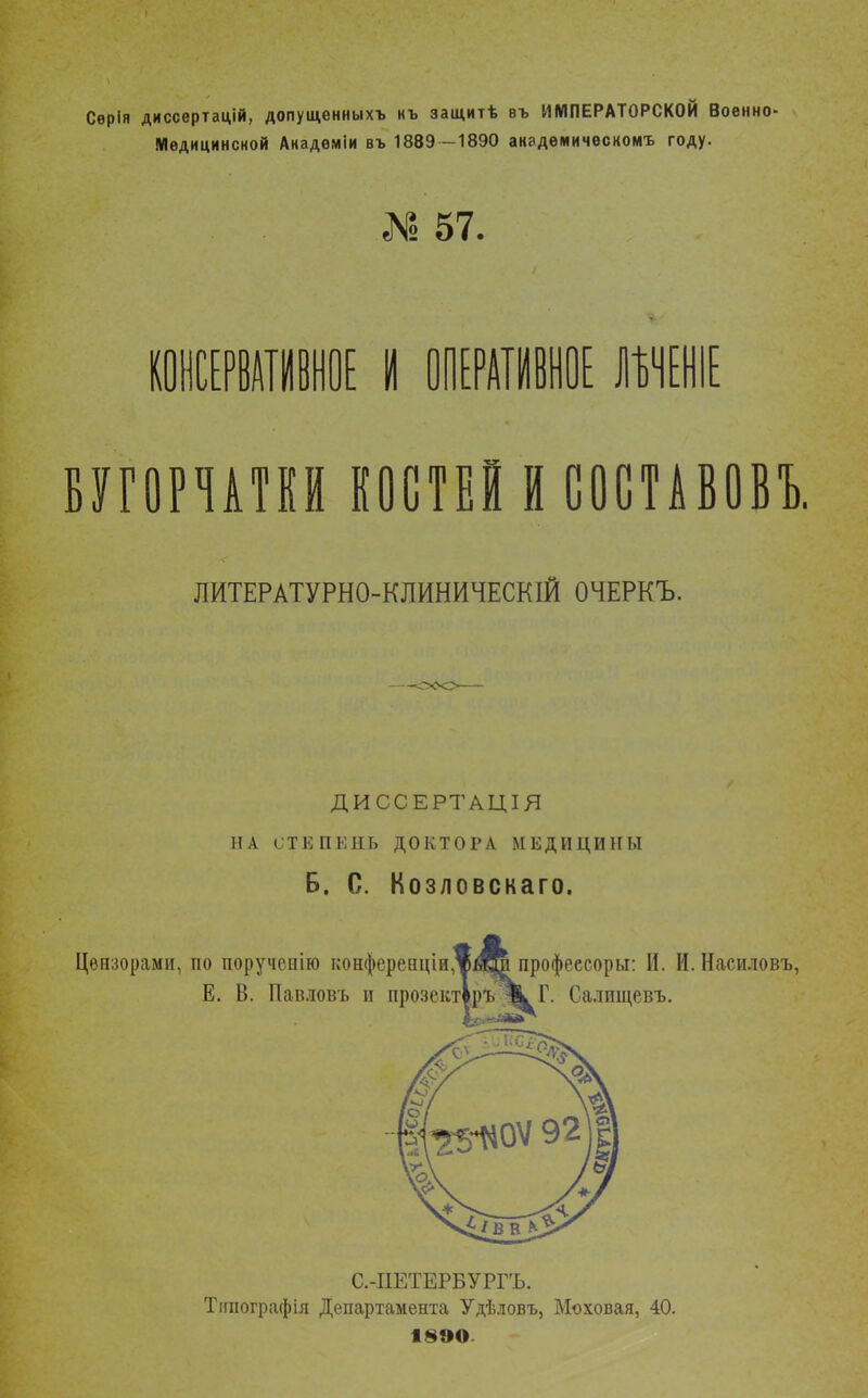 Сѳрія диссертацій, допущенныхъ къ защитѣ въ ИМПЕРАТОРСКОЙ Военно- Медицинской Анадѳміи въ 1889 -1890 академическом^ году. №57. КОНСЕРВАТИВНОЕ I ОПЕРАТИВНОЕ ШШ ВУГОРЧАТКИ КОСТЕЙ И СОСТАВОВЪ. ЛИТЕРАТУРНО-КЛИНИЧЕСКІЙ ОЧЕРКЪ. ДИССЕРТАЦІЯ НА СТЕПЕНЬ ДОКТОРА МЕДИЦИНЫ Б. С. Козловскаго. Цензорами, по порученію конфереіщіи.^Щр профеесоры: И. И. Насиловъ, Е. В. Павловъ и прозекті.ръ І^Г. Салищевъ. С.-ПЕТЕРБУРГЪ. Типограф ія Департамента Удѣловъ, Моховая, 40. 18ЭО-