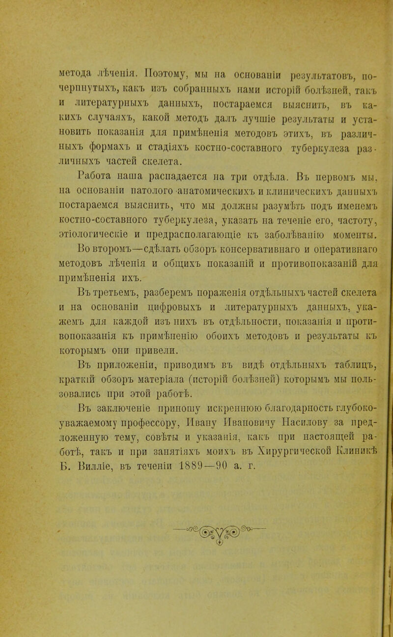 метода лѣчѳнія. Поэтому, мы на основаніи результатовъ, по- чершіутыхъ, какъ изъ собранныхъ нами исторій болѣзней, такъ и литературныхъ даиныхъ, постараемся выяснить, въ ка- кихъ случаяхъ, какой мѳтодъ далъ лучшіе результаты и уста- новить показания для примѣненія методовъ этихъ, въ различ- ныхъ формахъ и стадіяхъ костпо-составного туберкулеза раз- личныхъ частей скелета. Работа наша распадается на три отдѣла. Въ первомъ мы, на основаніи патолого анатомическихъ и клиническихъ даиныхъ постараемся выяснить, что мы должны разумѣть подъ именемъ костно-составного туберкулеза, указать па теченіе его, частоту, этіологическіе и предрасполагающіе къ заболѣвапію моменты. Во второмъ—сдѣлать обзоръ консервативнаго и оиеративнаго методовъ лѣченія и общихъ показаиій и противопоказаній для примѣненія ихъ. Въ третьемъ, разберемъ пораженія отдѣльныхъ частей скелета и на основаніи цифровыхъ и литературныхъ даиныхъ, ука- жемъ для каждой изъ нихъ въ отдѣлыюсти, показаиія и проти- вопоказанія къ примѣненію обоихъ методовъ и результаты къ которымъ они привели. Въ приложеніи, приводимъ въ видѣ отдѣлыіыхъ таблицъ, краткш обзоръ матеріала (псторій болѣзяей) которымъ мы поль- зовались при этой работѣ. Въ заключеніе приношу искреннюю благодарность глубоко- уважаемому профессору, Ивану Ивановичу Насилову за пред- ложенную тему, совѣты и указанія, какъ при настоящей ра- ботѣ, такъ и при занятіяхъ моихъ въ Хирургической Клиникѣ Б. Вилліе, въ теченіи 1889—90 а. г.