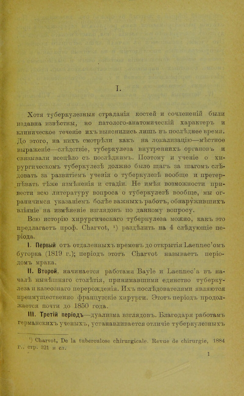 Хотя тубѳркулезныя страданія костей и сочлененій были издавна извѣстны, но патолого-анатомическій характеръ и клиническое течѳніѳ ихгь выяснились лишь въ последнее время. До этого, на нихъ смотрѣли какъ на локализацію—мѣстноѳ выраженіе—слѣдствіе, туберкулеза внутреннихъ органовъ и связывали всѳцѣло съ послѣднимъ. Поэтому и ученіе о хи- рургическомъ тубѳркулѳзѣ должно было шагъ за шагомъ сле- довать за развитіемъ ученія о тубѳркулѳзѣ вообще и претер- певать тѣже измѣнѳнія и стадіи. Не имѣя возможности при- вести всю литературу вопроса о тубѳркулезъ1 вообще, мы ог- раничимся указаніемъ болѣе важныхъ работъ, обнаружившихъ вліяніе на измъненіѳ взглядовъ по данному вопросу. Всю исторію хирургичѳскаго туберкулеза можно, какъ это предлагаетъ проф. Сііагѵоі, г) раздѣлить на 4 слѣдующіе пе- ріода. I. Первый отъ отдаленныхъ временъ до открытія Ьаенпес'омъ бугорка (1819 г.); періодъ этотъ СЬагѵоі называетъ пѳріо- домъ мрака. II. Второй, начинается работами Вауіѳ и Ъаеппес'а въ на- чалѣ нынвшняго столѣтія, принимавшими единство туберку- леза и казеознаго пѳрѳрожденія. Ихъ последователями являются преимущественно французскіѳ хирурги. Этотъ періодъ продол- жается почти до 1850 года. III. Третій періодъ—дуализма взглядовъ. Благодаря работамъ гѳрманскихъ ученыхъ, устанавливается отличіе туберкулезныхъ ') СЬагѵоі, Бе 1а іиЪегсиІозе сЬігигеісаІе. Кеѵие йе сЬігиг§;іе, ІЯ84 г., стр. 321 и сл. 1