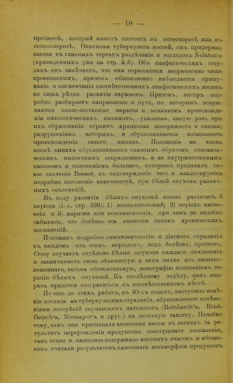процессѣ, который можетъ состоять въ остеопорозв или въ остеоклѳрозѣ. Описывая тубѳркулезъ костей, онъ придержи- вается въ главныхъ чѳртахъ раздѣлѳнія и взглядовъ Кеіаѣоша (приведѳпныхъ уже на стр. 5 й). Объ лимфатическихъ сосу- дахъ онъ замѣчаѳтъ, что они поралсаются несравненно чаще кровеносныхъ, причемъ обыкновенно наблюдается припу- ханіѳ и пигментація соотв-втствѳнныхъ лимфатическихъ желѳзъ но лишь рѣдко развитіѳ нарывовъ. Притомъ, авторъ под- робно разбираѳтъ наиравленіе и пути, по которымъ вскры- ваются около-составные нарывы и механизмъ п^юисхожде- нія патологическихъ вывиховъ, указывая, какую роль при ихъ образованіи играютъ хрящевыя поверхности и связки, разрушеніемъ которыхъ и обусловливается возможность, происхожденія такого вывиха. Положеніѳ же члена послъ1 вывиха обусловливается главнымъ образомъ спазмати- ческимъ мышечнымъ сокраіценіѳмъ, а не внутрисоставнымъ выпо'юмъ и положеніѳмъ больнаго, которымъ придавалъ та- кое значеніѳ ѣоппеі, въ подтвѳржденіе чего и анализируется подробно положеніе конечностей, при бѣлой опухоли различ- ныхъ сочлененій. Въ ходу развитія бѣлыхъ опухолей можно различить 3 періода (1. с. стр. 339): 1) воспалительный; 2) періодъ нагно- енія и 3) маразма или возстановленія, при чемъ не надобно, забывать, что болѣзнь эта является типомъ хроническихъ воспаленій. Изложивъ подробно симптоматологію и діагнозъ страданія въ каждомъ изъ этихъ пѳріодовъ, ходъ болѣзни, прогнозъ,. Сгосц изучаетъ отдѣльно бѣлыя опухоли каждаго сочленешя и заканчиваетъ свою объемистую и какъ видно изъ вышеиз- ложѳннаго, весьма обстоятельную, монографію изложеніемъ те- рапіи бѣлыхъ опухолей. Къ последнему отдвлу, намъ еще. разъ придется возвратиться въ соотвѣтственномъ мѣстѣ. Но еще до этихъ работъ, въ 40-хъ годахъ, наступило измѣ- ніе взгляда натубѳркулѳзныя страданія, обусловленное измене- ниями воззрѣній германскихъ патологовъ (ВеіпЪагаѣ'а, Вап<1~ ЙеізсЬ'а, Шетауег'а и друг.) на легочную чахотку. Подобно тому, какъ они признавали казѳозныя массы въ лѳгкихъ за ре- зультата цереролсдевія продуктовъ золотушнаго воспалѳнія, такъ точно и казеозноѳ содержимое костныхъ очаговъ и абсцѳс- совъ считали результатомъ казеознаго метаморфоза продуктовъ