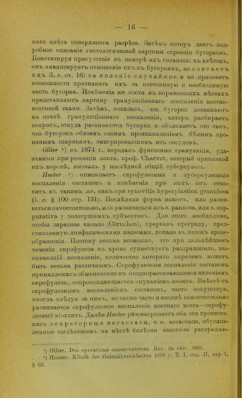 — 10 — наго цвѣта поверхности разрѣза. Затѣмъ авторъ даѳтъ под- робное описаніѳ гистологической картины строенія бугорковъ. Констатируя прису гствіе въ центрѣ ихъ гигантскі.хъ клѣтокъ, онъ анализируѳтъ отношеніѳ ихъ къ бугоркамъ, носчитаетъ ихъ (1. с. ст. 16) за явленіѳ случайное и не признаетъ возможности признавать ихъ за постоянную и необходимую часть бугорка. Измѣыѳнія же кости въ иораженныхъ мѣстахъ представляютъ картину грануляціоннаго воспаленія костно- мозговой ткани. Затѣмъ, показавъ, что бугорки возвикаютъ на почвъ грануляціоннаго воспалѳнія, авторъ разбираѳтъ вопросъ, откуда развиваются бугорки и объясняетъ это такъ, что бугорокъ обязанъ своимъ происхожденіемъ бѣлымъ кро- вянымъ шарикамъ, эмигрировавшимъ изъ сосудовъ. ОШег *) въ 1874 г. пѳредалъ фунгозныя грануляпіи, ѵда- ленвыя прирезекціи локтя, проф. Спагѵоѣ, который прививкой ихъ коровѣ, вызвалъ у послѣдней общій туберкулезь. Ниеіег 2) описываетъ скрофулезныя и туберкулезныя воспаленія составовъ п измѣненія при нихъ онъ отно- ситъ къ такимъ же, какъ при зупоѵіѣіз Ъурегріазѣіса ^гапиіоза (1. с. § 100 стр. 131). Последняя форма можетъ, или разви- ваться самостоятельно, или развиваться изъ 8. раппоза, или 8. зир- ригаѣіѵа у золотушныхъ субъектовъ. Для этого необходимо, чтобы заразное начало (Сбгпспеп), прервавъ преграду, пред- став ляемую лимфатическими железами, попало въ потокъ крове- обращенія. Поэтому весьма возможно, что при дальнѣйшемъ теченіи скрофулеза въ крови существуетъ раздражитель, вы- зывающій воспаленіе, количество котораго впрочѳмъ можетъ быть весьма различнымъ. Скрофулезныя воспаленія составовъ принадлежатъ обыкновенно къ поздноразвивающшіся явленіямъ скрофулеза, сопровождающегося опухавіемъ желѳзъ. Вмѣстѣсъ скрофулезнымъ воспалѳніемъ составовъ, часто сопутствуя, иногда слъдуя за нимъ, но также часто и вполнѣ самостоятельно развивается скрофулѳзноѳ воспаленіе костнаго мозга—скрофу- лезный міэллитъ. Далѣѳ Яшіег разсматриваетъ оба эти процесса, какъ секреторные метастазы, т.е. метастазы, обуслов- ленные выдѣленіемъ на мѣстѣ болѣзни какого-то раздражаю- ') ОШег, Бек орегаііопз сопзегѵаігісез. Ііеѵ. Ле сЫг. 1885. 2) НиеЬег. Кііпік <1ег (ЫепккгапкЪеНеп 1876 г. Т. I, отд. ІГ, стр. 1, § 62.