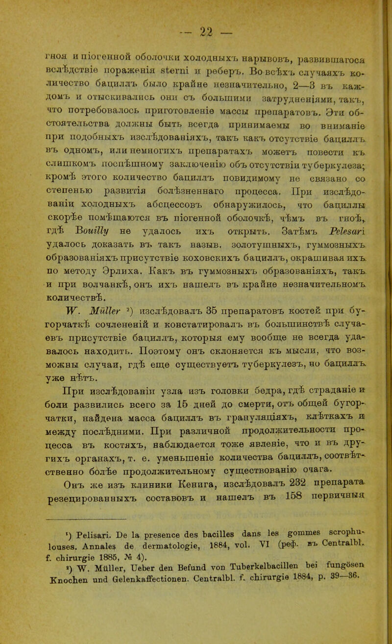 гноя и піогенной оболочки холодныхъ нарывовъ, развившагоса всл-вдствіѳ иораженія аѣѳгпі и рѳберъ. Во всѣхъ случаяхъ ко- личество бациллъ было крайне незначительно, 2—3 въ каж- домъ и отыскивались они съ большими затрудненіями, такъ, что потребовалось приготовлѳніѳ массы прѳпаратовъ. Эти об- стоятельства должны быть всегда принимаемы во вниманіе при подобныхъ изслѣдованіяхъ, такъ какъ отсутствіѳ бациллъ. въ одномъ, илинемногихъ прѳпаратахъ можѳтъ повести къ слишкомъ поспѣшному заключенію объ отсутствіи туберкулеза; кроме этого количество бациллъ повидимому не связано со степенью развитія болѣзненнаго процесса. При изслѣдо- ваніи холодныхъ абсцессовъ обнаружилось, что бациллы скорѣе помещаются въ піогенной оболочке, чѣмъ въ гноѣ^ гдѣ ЪоиШу не удалось ихъ открыть. Затѣмъ Реіезагі удалось доказать въ такъ назыв. золотушныхъ, гуммозныхъ образованіяхъ присутствіе коховскихъ бациллъ, окрашивая ихъ. по методу Эрлиха. Какъ въ гуммозныхъ образованіяхъ, такъ и при волчанке, онъ ихъ нашелъ въ крайне незначительномъ количестве. ~ѴГ. Мйііег 2) изслѣдовалъ 35 препаратовъ костей при бу- горчатое сочленѳній и констатировалъ въ большинстве случа- евъ присутствіе бациллъ, которыя ему вообще не всегда уда- валось находить. Поэтому онъ склоняется къ мысли, что воз- можны случаи, гдѣ еще существуешь туберкулезъ, но бациллъ уже нътъ. При изслѣдованіп узла изъ головки бедра, где страданіѳ и боли развились всего за 16 дней до смерти, отъ общей бугор- чатки, найдена масса бациллъ въ грануляціяхъ, клъткахъ и* между послѣдними. При различной продоллсительности про- цесса въ костяхъ, наблюдается тоже явлѳніе, что и въ дру- гихъ органахъ, т. е. умѳньшѳніѳ количества бациллъ, соответ- ственно более продолжительному существованію очага. Онъ же изъ клиники Кенига, изследовалъ 232 препарата резецированныхъ составовъ и нашелъ въ 158 первичныя ») Реіізагі. Бе 1а ргезепсе Дез Ъасіііез йапз Іѳз §оттез зсгорЪи- Іоизез. Ахшаіез іе йегтаЫо^е, 1884, ѵоі. VI (реф. въ СепЬгаІЫ. Г. сЬігиг^іе 1885, № 4). *) ЛѴ. Мйііег, ИеЬег <1еп ВеЛта ѵоп ТиЬегкеІЬасіІІеп Ъе> Гип^озеп КпосЬеп ипй аеіепкайесііопеп. СепІгаІЫ. ІР. сЫгшфе 1884, р. 39—36.