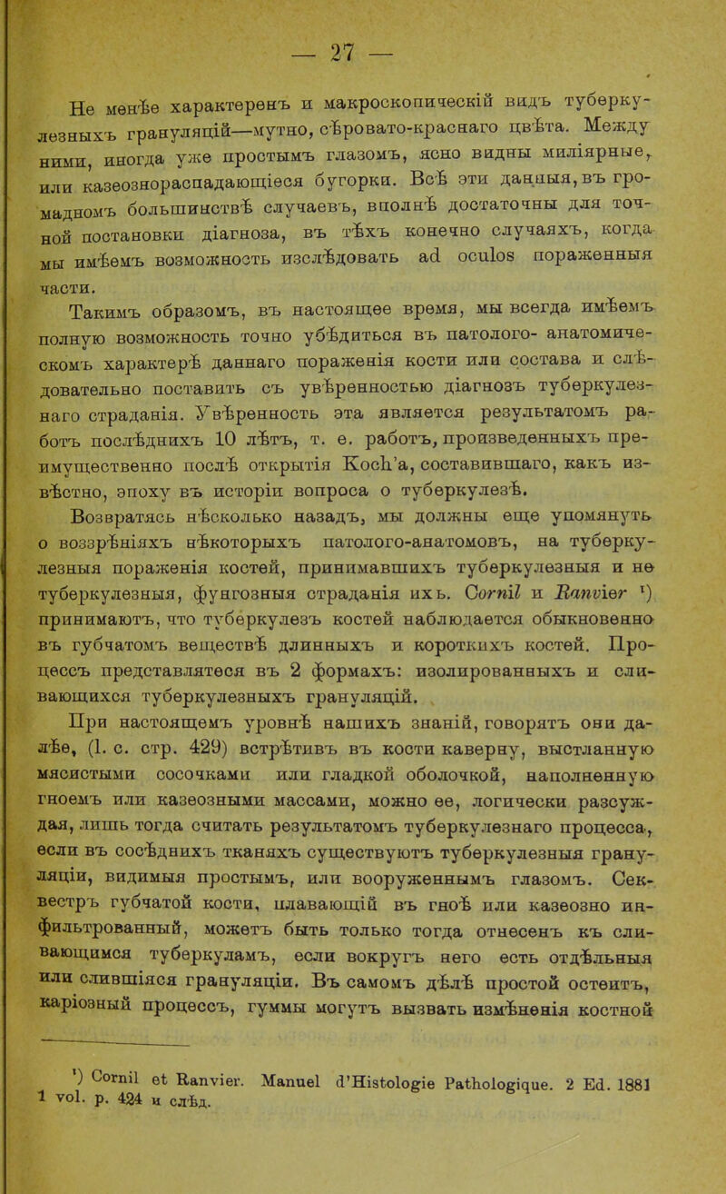 0 Не мѳнѣѳ характерѳнъ и макроскопическій видъ тубѳрку- лѳзныхъ грануляцій—мутно, сѣровато-краснаго цвѣта. Между ними иногда уже простымъ глазомъ, ясно видны миліярные,. или казеознораспадающіѳся бугорки. Всъ эти данныя,въ гро- мадномъ большинства случаевъ, вполнѣ достаточны для точ- ной постановки діагноза, въ тъхъ конечно случаяхъ, когда мы имѣѳмъ возможность изслъдовать ай осиіоз поражѳнныя части. Такимъ образомъ, въ настоящее время, мы всегда имѣѳмъ полную возможность точно убѣдиться въ патолого- анатомнче- скомъ характер^ даннаго пораженія кости или состава и сле- довательно поставить съ уверенностью діагнозъ туберкулез- наго страданія. Увѣрѳнность эта является результатомъ ра- ботъ послѣднихъ 10 лѣтъ, т. ѳ. работъ, произведѳнныхъ пре- имущественно послѣ открытія Косп'а, составившаго, какъ из- вестно, эпоху въ исторіи вопроса о тубѳркулезѣ. Возвратясь несколько назадъ, мы должны еще упомянуть о воззрѣніяхъ нѣкоторыхъ патолого-анатомовъ, на тубѳрку- лезныя поражѳнія костей, принимавшихъ тубѳркулѳзныя и не туберкулѳзныя, фунгозныя страданія ихь. Согпіі и Мапѵіег 1) принимаютъ, что тубѳркулезъ костей наблюдается обыкновенно- въ губчатомъ веществѣ длинныхъ и коротішхъ костей. Про- цѳссъ представлятѳся въ 2 формахъ: изолированныхъ и сли- вающихся тубѳркулезныхъ грануляцій. При настоящѳмъ уровнѣ нашихъ знаніп, говорятъ они да- лее, (1. с. стр. 429) встрѣтивъ въ кости каверну, выстланную мясистыми сосочками или гладкой оболочкой, наполненную гноемъ или казѳозными массами, можно ее, логически разсуж- дая, лишь тогда считать результатомъ тубѳркулезнаго процесса, если въ сосѣднихъ тканяхъ существуютъ тубѳркудезныя грану- ляціи, видимыя простымъ, или вооруженнымъ глазомъ. Сек- вестръ губчатой кости, плавающій въ гноѣ или казѳозно ин- фильтрованный, можѳтъ быть только тогда отнѳсѳнъ къ сли- вающимся тубѳркуламъ, если вокругъ него есть отдѣльныя или слившіяся грануляціи. Въ самомъ дѣлѣ простой остѳитъ, каріозный процѳссъ, гуммы могутъ вызвать измѣненія костной ') Согпіі ѳі Еапѵіег. Мапиеі а'НізЫо&іе РаіЪоІо^ие. 2 Еа. 1881 1 ѵоі. р. 424 и слѣд.