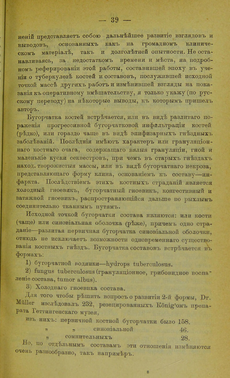 неній представляѳтъ собою дальнейшее іэазвитіе взглядовъ и выводовъ, основанныхъ какъ на громадномъ клиниче- скомъ матѳріалѣ, такъ и долголетней опытности. Нѳ оста- навливаясь, за нѳдостаткомъ времени и мѣста, на подроб- номъ рефѳрированіи этой работы, составившей эпоху въ уче- ши о туберкулезе костей и составовъ, послужившей исходной точкой массе другихъ работъ и изменившей взгляды на пока- занія къ оперативному вмешательству, я только укажу (по рус- скому переводу) на некоторые выводы, къ которымъ пришелъ авторъ. Бугорчатка костей встречается, или въ виде разлитаго по- раженія прогрессивной бугорчатковой инфальтраціи костей (редко), или гораздо чаще въ виде эпифизарныхъ гнездныхъ заболеваній. Последнія имеютъ характѳръ или грануляціон- наго костнаго очага, содержащего вялыя грануляціи, гной и маленькіѳ куски секвестровъ, при чѳмъ въ старыхъ гнездахъ наход. творожистыя массы, или въ виде бугорчатнаго некроза, прѳдставляющаго форму клина, основаніемъ къ составу—ин- фаркта. Последствіѳмъ этихъ костныхъ страданій является холодный гноѳвикъ, бугорчатный гноѳвикъ, конгестпвный и затяжной гноевикъ, распространяющійся дальше по ]эыхлымъ соединительно тканнымъ путямъ. Исходной точкой бугорчатки состава являются: или кости (чаще) или синовіальная оболочка (реже), причемъ одно стра- даніе—разлитая первичная бугорчатка синовіальной оболочки, отнюдь не исключаетъ возможности одновременнаго существо- ванія костныхъ гнездъ. Бугорчатка составовъ встречается въ формахъ: 1) бугорчатной водянки—Ъусігорз ѣиЪегсиІозиз. 2) іищ^из ѣиЪегсиІозиз (грануляціонноѳ, грибовидное воспа- лѳніе состава, ѣишог аІЪиз). о) Холоднаго гноевпка состава. Для того чтобы решить вопросъ о развитіи 2-й формы, Бг. МШІѳг изследовалъ 232, рѳзецированныхъ Кбпі§'омъ препа- рата Гѳттингенскаго музея, изъ нихъ: первичной костной бугорчатки было 158. п „ синовіальной 46. „ сомнительныхъ 9Я ■ыо, по отдѣльнымъ составамъ эти отношенія изменяются очень разнообразно, такъ напримеръ.