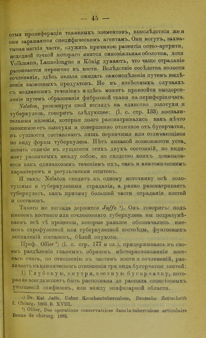 стыя пролифераціи тканѳвыхъ элѳмѳнтовъ, впосдѣдствіи же в они заражаются спѳцйфическимъ агѳнтамъ. Они могутъ, захва- тывая мягкія части, служить причиною развитія остео-артрити, исходной точкой котораго явится синовіядьная оболочка, хотя Ѵоіктапп, Ьаішеіоп^ие и Кбпі& думаютъ, что чаще страданіе развивается первично въ кости. Вслѣдствіѳ сосѣдства полости сочленѳнія, здѣсь нельзя ожидать самоисцѣленія путѳмъ выдѣ- лѳнія казеозныхъ продуктовъ. Но въ извѣстныхъ случаяхъ съ мѳдлѳннымъ тѳченіемъ и здъсь можѳтъ произойти выздоров- лѳніѳ путемъ образованія фиброзной ткани на периферіи очага. Шаіоп, резюмируя свой взглядъ на единство золотухи и туберкулеза, говорить следующее: (І. с. стр. 133) воспали- тельньтя явлѳнія, которыя долго разсматривались какъ нѣчто зависимое отъ золотухи и совершенно отличное отъ бугорчатки, въ сущности составляюсь лишь первичныя или отличающіяся по виду формы туберкулеза. Нѣтъ никакой возможности уста, новить отличіе въ сущности этихъ двухъ состояній, по види- мому различныхъ между собою, но сходство коихъ доказыва- ется какъ одинаковымъ тѳченіемъ ихъ, такъ и анатомическимъ характеромъ и реяультатами опытовъ. И такъ: ^іаѣоп сводитъ къ одному источнику всѣ золо- тушныя и туберкулѳзныя страданія, а равно разсматриваѳтъ туберкулезъ, какъ причину большей части страданія костей и составовъ. Такого же взгляда держится Л//е 1). Онъ говорить: подъ именѳмъ костнаго или сочлѳновнаго туберкулеза мы подразумѣ- ваемъ всѣ тѣ процессы, которые раньше обозначались име- немъ скрофулѳзной или туберкулезной костоъды, фунгозныхъ воспалѳній составовъ, бѣлой опухоли; Проф. ОШег2) (1. с. стр. 177 и сл.), придерживаясь въ сво- ѳмъ раздѣленіи главнымъ образомъ мѣсторасположенія кост- наго очага, по отношенію къ частямъ кости п сочлѳненій, раз- личаетъвъклиничѳскомъ отношеніи три вида бугорчатки костей: 1) Глубокую, внутри, к ос тную бугорчатку, кото- рая не всегда можѳтъ быть распознана до распила спонгіозныхъ утолщѳній эпифизовъ, или между эпифизарной области. О йг. Каі іаіТе, ИѳЪег КпосЪепіиЪегсиІозе, БеиЬзсЪе йеіівсЬгій і. СЬІиг§. 1883 В. XVIII. 2) ОПіег, Бев орегаііопз сопзегѵаѣгісез сіапз 1а іліЪѳгсиІоае агіісиіаіге Веипе (Іе сЫгиг^. 1885-