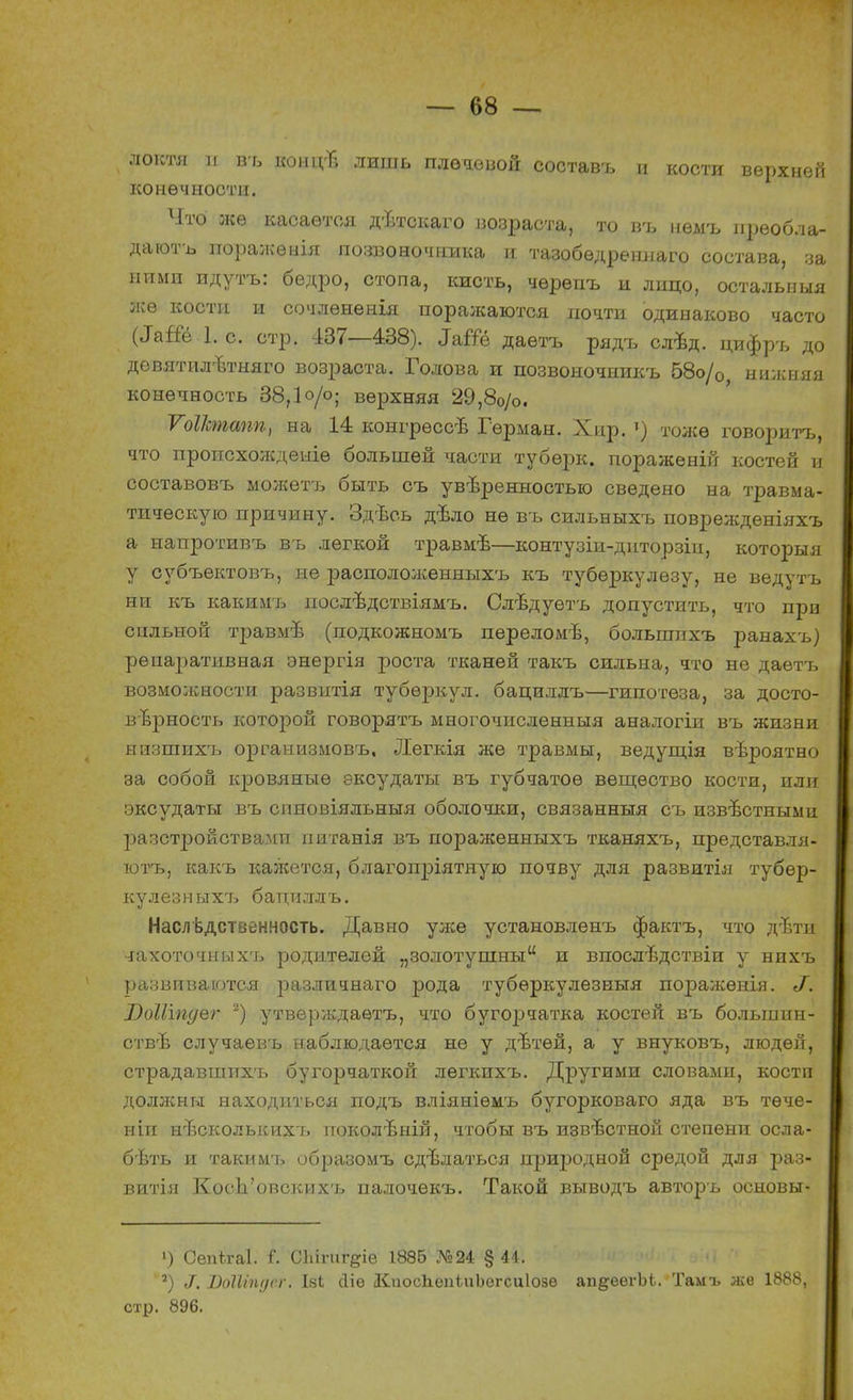 локтя и въ конігв лишь плечевой составъ и кости верхней конечности. Что же касается дѣтокаго возраста, то въ нѳмъ преобла- даютъ поражѳнія позвоночника и тазобѳдреннаго состава, за ними идутъ: бедро, стопа, кисть, чѳрепъ и лицо, осталыіыя же кости и сочлѳненія поралсаются почти одинаково часто (Іаііе 1. с. стр. 437—438). З&Ш даетъ рядъ слѣд. цифръ до дѳвятшгвтняго возраста. Голова и позвоночиикъ 58о/0, нижняя конечность 38,1 о/о; верхняя 29,80/о. ѴоІІстапп, на 14 конгрѳссѣ Герман. Хнр. ») тоже говорить, что пропсхождеыіѳ большей части тубѳрк. пораженій костей и составовъ ыожетъ быть съ увѣренностыо сведено на травма- тическую причину. Здѣсь дѣло не въ сильныхъ поврежденіяхъ а напротивъ въ легкой травмѣ—контузіи-днторзіи, которыя у субъектовъ, не распололсенныхъ къ туберкулезу, не ведутъ ни къ какимъ нослѣдствіямъ. Слѣдуѳтъ допустить, что при сильной травмъ- (подкожномъ переломѣ, большпхъ ранахъ) реиаративная энергія роста тканей такъ сильна, что не даетъ возможности развитія туберкул, бацилдъ—гипотеза, за досто- верность которой говорятъ многочпсленныя аналогіи въ жизни иизшихъ организмовъ, Легкія же травмы, ведущія вѣроятно за собой кровяные эксудаты въ губчатое вещество кости, или эксудаты въ спновіяльныя оболочки, связанныя съ известными расстройствами питанія въ пораженныхъ тканяхъ, представля- ютъ, какъ кажется, благопріятную почву для развитія тубер- кулезныхъ батщллъ. Наследственность. Давно уже установленъ фактъ, что дізти чахоточныхъ родителей „золотушны и впослтздствіи у нихъ развиваются различнаго рода тубѳркулезныя поражѳнія. ^. І)оШпс/ег *) утверждаѳтъ, что бугорчатка костей въ большин- стве случаевъ наблюдается не у дѣтѳй, а у внуковъ, людей, страдавшихъ бугорчаткой лѳгкихъ. Другими словами, кости доляшы находиться подъ вліяніѳмъ бугорковаго яда въ тече- нии нвсколысихт. поколѣній, чтобы въ известной степени осла- бѣть и таким'ь образомъ сдѣлаться природной средой для раз- витая КосЬ'овских'ь палочекъ. Такой выводъ авторъ основы- 1) Сепігаі. Г. СЫпіг§іе 1886 №24 §44. 2) 1, ВоШпдег. Іяі сііе ІСпосЬепіиЪегсиІозв ап&еегЬі. Тамъ же 1888, стр. 896.