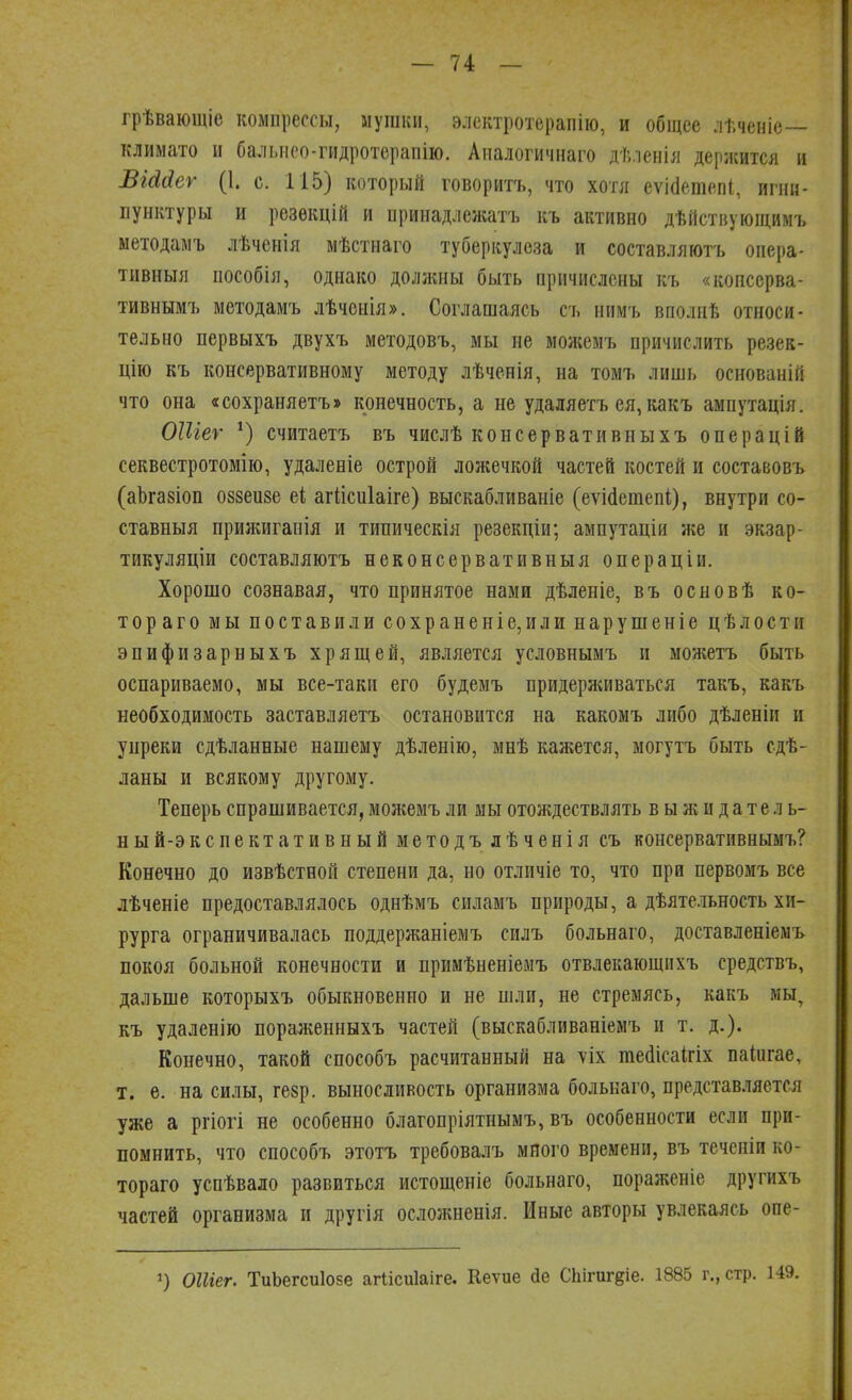 грѣвающіе компрессы, мушки, электротерапію, и общее лѣченіе климато и бальнео-гидротерапію. Апалогичнаго дѣленія держится и ВгМеѵ (1. с. 115) который говорить, что хотя еѵіашепі, игни- пунктуры и резѳкцій и принадлежать къ активно дѣйствующимъ методамъ лѣченія мѣстнаго туберкулеза и составляють опера- тивный пособія, однако должны быть причислены кь «копссрва- тивнымь методамъ лѣченія». Соглашаясь ст. нимъ вполнѣ относи- тельно первыхъ двухъ методовъ, мы не можемъ причислить резек- цію къ консервативному методу лѣченія, на томь лишь основаній что она «сохраняетъ» конечность, а не удаляетъ ея, какъ ампутація. ОШег *) считаетъ въ числѣ консервативныхъ операцій секвестротомію, удаленіе острой ложечкой частей костей и составовъ (аЪгазіоп оззеизе еі агіісиіаіге) выскабливаніе (еѵісіетепі,), внутри со- ставныя прияшганія и типическія резекціи; ампутаціи же и экзар- тикуляціи составляють неконсервативны я операціи. Хорошо сознавая, что принятое нами дѣленіе, въ основѣ ко- тораго мы поставили сохраненіе,или нарушеніе цѣлостп эпифизарныхъ хрящей, является условнымъ и можетъ быть оспариваемо, мы все-таки его будемъ придерясиваться такъ, какъ необходимость заставляетъ остановится на какомъ либо дѣленіи и упреки сдѣланные нашему дѣленію, мнѣ кажется, могутъ быть ст- ланы и всякому другому. Теперь спрашивается, можемъ ли мы отождествлять в ы ж и д а те л ь- ный-экспектативный методъ лѣченія съ консервативнымъ? Конечно до извѣстнон степени да, но отличіе то, что при первомъ все лѣченіе предоставлялось однѣмъ силамъ природы, а дѣятельность хи- рурга ограничивалась поддержаніемъ силъ больнаго, доставленіемъ покоя больной конечности и примѣненіемъ отвлекающихъ средствъ, дальше которыхъ обыкновенно и не шли, не стремясь, какъ мы, къ удаленію пораженныхъ частей (выскабливаніемъ и т. д.). Конечно, такой способъ расчитанный на ѵіх тесіісаігіх паіигае, т. е. на силы, гезр. выносливость организма больнаго, представляется уже а ргіогі не особенно благопріятнымъ, въ особенности если при- помнить, что способъ этотъ требовалъ много времени, въ течепіи ко- тораго успѣвало развиться истощеніе больнаго, пораженіе другихъ частей организма и другія осложненія. Иные авторы увлекаясь опе- ОШег. ТиЬегсиІозе агіісиіаіге. Кеѵие йе СЫгигдіе. 1885 г., стр. 149.