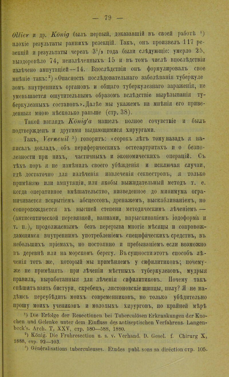 ОШег и др. Кдпід бы.іъ первый, доказавшій въ своей работѣ х) плохіе результаты раниихъ резекцій. Такъ, онъ произвелъ 117 ре- зекцій и результаты черезъ З1/* года были слѣдующіе: умерло 25-, выздоровѣло 74, неизлѣченныхъ 15 и въ томъ числѣ впослѣдствіи пзлѣчено ампутаціей—14. Впослѣдствіи онъ формулировалъ свое ынѣніе такъ:2) «Опасность послѣдовательнаго заболѣванія туберкуле зомъ внутреннихъ органовъ и общаго туберкулезнаго зараженія, не уменьшается ощутительнымъ образомъ вслѣдствіе вырѣзыванія ту- беркулезныхъ составовъ». Далѣе мы укажемъ на мнѣнія его приве- дениыя мною иѣсколько раньше (стр. 38). Такой взглядъ Копід'а нашелъ нолное сочувствіе и былъ подтвержденъ и другими выдающимися хирургами. Такъ, Ѵегпеиіі 3) говоритъ: «сорокъ лѣтъ томуназадъ я на- писалъ докладъ, объ периферическихъ остеоартритахъ и о безпо- лезности при иихъ, частичныхъ и экономическихъ онерацій. Съ тѣхъ поръ я не измѣнилъ своего убѣжденія и исключая случаи, гдѣ достаточно для излѣченія извлеченія секвестровъ, я только примѣняю или ампутяціи, или якобы выжидательный методъ т. е. когда оперативное вмѣшательство, низведенное до минимума огра- ничивается вскрытіемь абсцессовъ, дренажѳмъ, выскабливаніемъ, но сопороЕОЖдается въ высшей степени методическимъ лѣченіемъ — (антисептической перевязкой, ваннами, внрыскиваніемъ іодоформа и т. п.), продолжаемымъ безъ перерыва многіе мѣсяцы и сопровож- дающимся внутреннимъ употребленіемъ специфическихъ средствъ, въ небольшихъ пріемахъ, но постоянно и пребываніемъ если возможно въ деревнѣ или на морскомъ берегу. Въ сущности этотъ способъ лѣ- ченія тотъ же, который мы примѣняемъ у сифилитиковъ; почему- же не примѣнять при лѣченіи мѣстныхъ туберкулезовъ, мудрыя правила, выработанныя для лѣченія сифилитиковъ. Почему такъ спѣшатъвзять бистури, скребецъ, листоновскіещипцы, пилу? Я не на- дѣюсь переубѣдить монхъ современниковъ, но только убѣдительно прошу моихъ учениковъ и мололыхъ хирурговъ, по крайней мѣрѣ *) Біе Ег?о1§е йег Кезесііопеп Ъеі ТиЬегеиІбзеп Егкгапкипдеп сіег Кпо- сЬеп ипсі Оеіепке ипіег Дет ЕіпЙизз йез апІізерІізсЪеп ѴегГаЬгепз. Ьаи^еп- Ьеск'з. АгсЬ. Т, XXV, стр. 580—588, 1880. 2) Кбпі§. Біе Егиіігезесиоп и. з. ѵ. Ѵеіѣапіі 0. безеі. I СЬігигд X, 1888, стр. 92—103. 3) Оёпёгаіізаілоііз іиЬегсиІеизез. Еіисіез раЫ. зопз за сіігёсиоп стр. 105-