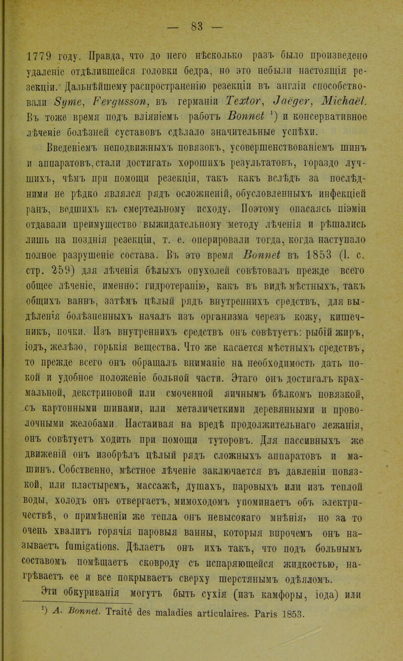 1779 году. Правда, что до него нѣсколько разъ было произведено удаленіе отделившейся головки бедра, но это небыли настоящая ре- зекціи. Дальнѣйшему распространенно резекціи въ англіи способство- вали 8уте, Реѵдиззоп, въ германіи Техіог, Заёдгг, Мгскаёі. Въ тоже время подъ вліяніемъ работъ ВопѣеЬ х) и консервативное лѣченіе болѣзней суставовъ сдѣлало значительные успѣхи. Введеніемъ неподвижныхъ повязокъ, усовершенствованіемъ шинъ и агшаратовъ,стали достигать хорошихъ результатовъ, гораздо луч- шихъ, чѣмъ при помощи резекціи, такъ какъ вслѣдъ за поелѣд- ними не рѣдко являлся рядъ осложненій, обусловленныхъ инфекціей ранъ, ведшнхъ къ смертельному исходу. Поэтому опасаясь піэміи отдавали преимущество 'выжидательному методу лѣченія и рѣшались лишь на позднія резекціи, т. е. оперировали тогда, когда наступало полное разрушеніе состава. Въ это время Воппеі въ 1853 (1. с. стр. 259) для лѣченія бѣлыхъ опухолей совѣтовалъ прежде всего общее лѣченіе, именно: гидротерапію, какъ въ видѣ мѣстныхъ, такъ общихъ ваннъ, зптѣмъ цѣлый рядъ внутрешпіхъ средствъ, для вы- дѣленія болѣзненныхъ началъ изъ организма черезъ кожу, кишеч- никъ, почки. Изъ внутреннихъ средствъ онъ совѣтуетъ: рыбій жиръ, іодъ, желѣзо, горькія вещества. Что же касается мѣстныхъ средствъ, то прежде всего онъ обращалъ вниманіе на необходимость дать по- кой и удобное положеніе больной части. Этаго онъ достнгалъ крах- мальной, декстриновой пли смоченной яичнымъ бѣлкомъ повязкой, хъ картонными шинами, или металичеткими деревянными и прово- лочными желобами. Настаивая на вредѣ продолжительнаго леяганія, онъ совѣтуетъ ходить при помощи туторовъ. Для пассивныхъ же движеній онъ изобрѣлъ цѣлый рядъ сложныхъ аппаратовъ и ма- шинъ. Собственно, мѣстное лѣченіе заключается въ давленіи повяз- кой, или пластыремъ, массажѣ, душахъ, паровыхъ или изъ теплой воды, холодъ онъ отвергаетъ, мимоходомъ упоминаетъ объ электри- чествѣ, о примѣненіи же тепла онъ невысока™ мнѣнія, но за то очень хвалить горячія паровыя ванны, которыя впрочемъ онъ на- зываешь Гиті§аііоп8. Дѣлаетъ онъ ихъ такъ, что подъ больнымъ составомъ помѣщаетъ сковроду съ испаряющейся жидкостью, на- грѣваетъ ее и все покрываетъ сверху шерстянымъ одѣяломъ. Эти обкуриванія могутъ быть сухія (изъ камфоры, іода) или *) А. Воппеі. Тгаііё <1ез таЫіез агіісиіаігез. Рагіз 1853.