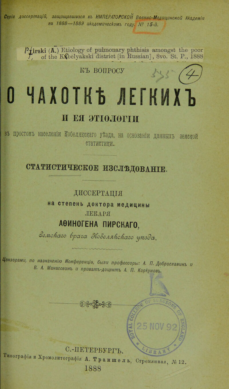 Серія диссертацій, защищавшихся въ ИМПЕРАТОРСКОЙ Военно-Медицинсной Академіи въ 1888—1889 академическомъ году. Я? 15-й. ігзкі (А.) Еііоіо^у о! риітопагу рЫЫзів ашоп§зС іЬе роог оі Ше К^ЬеІуакзкі сіівкгіск [іп Еиззіап], 8ѵо. 8к Р., 1888 КЪ ВОПРОСУ ЧАХОТКѢ ЛЕГКИХЪ И ЕЯ ЭТІОЛОГІИ въ простомъ населеніи КоОелявдаго уѣзда, на основаніи данныхъ земской статистики. СТАТИСТИЧЕСКОЕ ИЗСЛѢДОВАНІЕ. ДИССЕРТАЦІЯ на степень доктора медицины ЛЕКАРЯ АѲИНОГЕНА ПИРСКАГО, оемс/іаго Ьрсігсі сТЙсЗеля/іс/ісіго уіоздсс. Цензорами, по назначенію Конференціи, были профессоръ/: А. П. Доброславинъ и В. А. Манассеинъ и приватъ-доцентъ А. П. Коркуновъ.