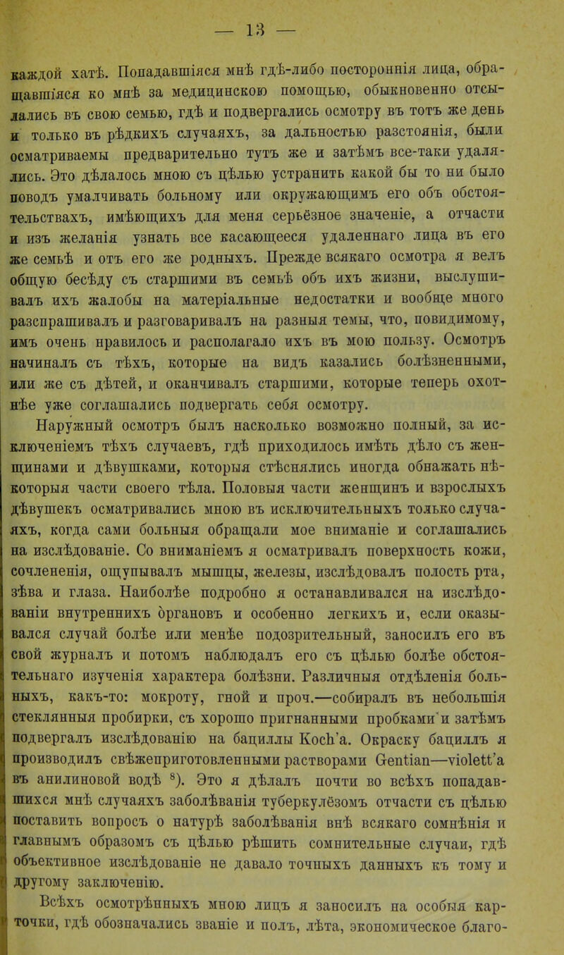 каждой хатѣ. Попадавшіяся мнѣ гдѣ-либо постороннія лица, обра- щавшіяся ко мнѣ за медицинскою помощью, обыкновенно отсы- лались въ свою семью, гдѣ и подвергались осмотру въ тотъ же день и только въ рѣдкихъ случаяхъ, за дальностью разстоянія, были осматриваемы предварительно тутъ же и затѣмъ все-таки удаля- лись. Это дѣлалось мною съ цѣлью устранить какой бы то ни было поводъ умалчивать больному или окружающимъ его объ обстоя- тельствахъ, имѣющихъ для меня серьёзное значеніе, а отчасти и изъ желанія узнать все касающееся удаленнаго лица въ его же семьѣ и отъ его же родныхъ. Прежде всякаго осмотра я велъ общую бесѣду съ старшими въ семьѣ объ ихъ жизни, выслуши- валъ ихъ жалобы на матеріальные недостатки и вообще много разспрашивалъ и разговаривалъ на разныя темы, что, повидимому, имъ очень нравилось и располагало ихъ въ мою пользу. Осмотръ начиналъ съ тѣхъ, которые на видъ казались болѣзненными, или же съ дѣтей, и оканчивалъ старшими, которые теперь охот- нѣе уже соглашались подвергать себя осмотру. Наружный осмотръ былъ насколько возможно полный, за ис- ключеніемъ тѣхъ случаевъ, гдѣ приходилось имѣть дѣло съ жен- щинами и дѣвушками, которыя стѣснялись иногда обнажать нѣ- которыя части своего тѣла. Половыя части женщинъ и взрослыхъ дѣвушекъ осматривались мною въ исключительныхъ только случа- яхъ, когда сами больныя обращали мое вниманіе и соглашались на изслѣдованіе. Со вниманіемъ я осматривалъ поверхность кожи, сочлененія, ощупывалъ мышцы, железы, изслѣдовалъ полость рта, зѣва и глаза. Наиболѣе подробно я останавливался на изслѣдо- ваніи внутреннихъ органовъ и особенно легкихъ и, если оказы- вался случай болѣе или менѣе подозрительный, заносилъ его въ свой журналъ и потомъ наблюдалъ его съ цѣлью болѣе обстоя- тельнаго изученія характера болѣзни. Различныя отдѣленія боль- ныхъ, какъ-то: мокроту, гной и проч.—собиралъ въ небольшія стеклянныя пробирки, съ хорошо пригнанными пробками'и затѣмъ подвергалъ изслѣдованію на бациллы КосЬ’а. Окраску бациллъ я производилъ свѣжеприготовленпыми растворами С-енПап—ѵіоІеН’а въ анилиновой водѣ 8). Это я дѣлалъ почти во всѣхъ попадав- шихся мпѣ случаяхъ заболѣванія туберкулёзомъ отчасти съ цѣлью поставить вопросъ о натурѣ заболѣванія внѣ всякаго сомнѣнія и главнымъ образомъ съ цѣлью рѣшить сомнительные случаи, гдѣ объективное изслѣдованіе не давало точныхъ данныхъ къ тому и другому заключенію. Всѣхъ осмотрѣнныхъ мною лицъ я заносилъ на особыя кар- точки, гдѣ обозначались званіе и полъ, лѣта, экономическое благо-