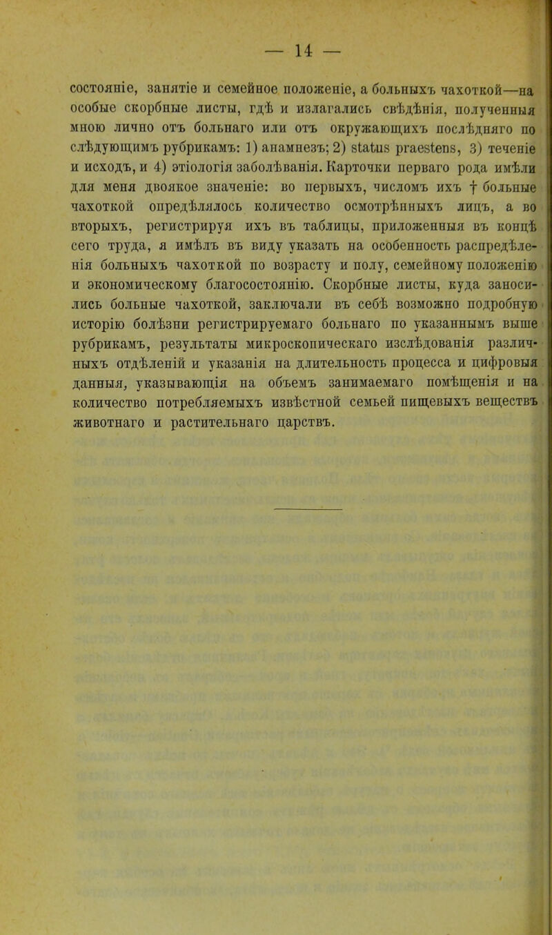 состояніе, занятіе и семейное положеніе, а больныхъ чахоткой—на особые скорбные листы, гдѣ и излагались свѣдѣнія, полученныя мною лично отъ больнаго или отъ окружающихъ послѣдняго по слѣдующимъ рубрикамъ: 1) анамнезъ; 2) 8ІаШ8 ргае8І;еп8, 3) теченіе и исходъ, и 4) этіологія заболѣванія. Карточки перваго рода имѣли для меня двоякое значеніе: во первыхъ, числомъ ихъ | больные чахоткой опредѣлялось количество осмотрѣнныхъ лидъ, а во вторыхъ, регистрируя ихъ въ таблицы, приложенныя въ концѣ сего труда, я имѣлъ въ виду указать на особенность распредѣле- нія больныхъ чахоткой по возрасту и полу, семейному положенію и экономическому благосостоянію. Скорбные листы, куда заноси- лись больные чахоткой, заключали въ себѣ возможно подробную исторію болѣзни регистрируемаго больнаго по указаннымъ выше рубрикамъ, результаты микроскопическаго изслѣдованія различ- ныхъ отдѣленій и указанія на длительность процесса и цифровыя данныя, указывающія на объемъ занимаемаго помѣщенія и на количество потребляемыхъ извѣстной семьей пищевыхъ веществъ животнаго и растительнаго царствъ.