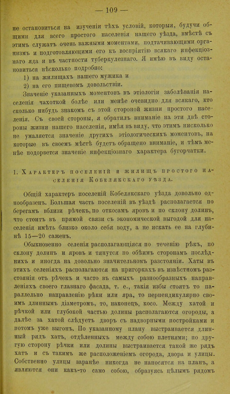 не остановиться на изученіи тѣхъ условій, которыя, будучи об- щими для всего простого населенія нашего уѣзда, вмѣстѣ съ этимъ служатъ очень важными моментами, подтачивающими орга- низмъ и подготовляющими его къ воспріятію всякаго инфекціоз- наго яда и въ частности туберкулезнаго. Я имѣю въ виду оста- новиться нѣсколько подробно: 1) на жилищахъ нашего мужика и 2) на его пищевомъ довольствіи. Значеніе указанныхъ моментовъ въ этіологіи заболѣванія на- селенія чахоткой болѣе или менѣе очевидно для всякаго, кто сколько нибудь знакомъ съ этой стороной жизни простого насе- ленія. Съ своей стороны, я обратилъ вниманіе на эти двѣ сто- роны жизни нашего населенія, имѣя въ виду, что этимъ нисколько не умаляется значеніе другихъ этіологическихъ моментовъ, на которые въ своемъ мѣстѣ будетъ обращено вниманіе, и тѣмъ ме- нѣе подорвется значеніе инфекціознаго характера бугорчатки. 1. Характеръ поселеній и жилищъ простого на- селенія КоБЕЛЯКСКАГО УѢЗДА. Общій характеръ поселеній Кобелякскаго уѣзда довольно од- нообразенъ. Большая часть поселеній въ уѣздѣ располагается по берегамъ вблизи рѣчекъ, по откосамъ яровъ и по склону долинъ, что стоитъ въ прямой связи съ экономической выгодой для на- селенія имѣть близко около себя воду, а не искать ее на глуби- нѣ 15—20 саженъ. Обыкновенно селенія располагающіяся по теченію рѣкъ, по склону долинъ и яровъ и тянутся по обѣимъ сторонамъ послѣд- нихъ и иногда на довольно значительномъ разстояніи. Хаты въ этихъ селеніяхъ располагаются на пригоркахъ въ извѣстномъ раз- стояніи отъ рѣчекъ и часто въ самыхъ разнообразныхъ направ- леніяхъ своего главнаго фасада, т. е., такія избы стоятъ то па- раллельно направленію рѣки или яра, то перпендикулярно сво- имъ длиннымъ діаметромъ, то, наконецъ, косо. Между хатой и рѣчкой или глубокой частью долины располагаются огороды, а далѣе за хатой слѣдуетъ дворъ съ надворными постройками и потомъ уже выгонъ. По указанному плану выстраивается длин- ный рядъ хатъ, отдѣленныхъ между собою плетнями; по дру- гую сторону рѣчки или долины выстраивается такой же рядъ хатъ и съ такимъ же расположеніемъ огорода, двора и улицы. Собственно улицы заранѣе никогда не наносятся на планъ, а являются они какъ-то само собою, образуясь цѣлымъ рядомъ