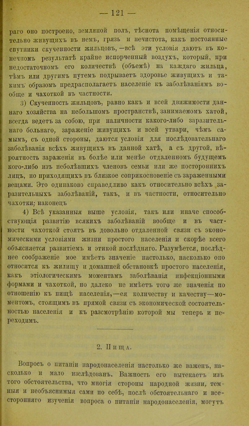 раго оно построено, земляной полъ, тѣснота помѣщенія относи- тельно живущихъ въ немъ, грязь и нечистота, какъ постоянные спутники скученности жильцовъ, —всѣ эти условія даютъ въ ко- нечномъ результатѣ крайне испорченный воздухъ, который, при недостаточномъ его количествѣ (объемѣ) на каждаго жильца, тѣмъ или другимъ путемъ подрываетъ здоровье живущихъ и та- кимъ образомъ предрасполагаетъ населеніе къ заболѣваніямъ во- обще и чахоткой въ частности. 3) Скученность жильцовъ, равно какъ и всей движимости дан- наго хозяйства на небольшомъ пространствѣ, занимаемомъ хатой, всегда ведетъ за собою, при наличности какого-либо заразитель- наго больнаго, зараженіе оживущихъ и всей утвари, чѣмъ са- I мымъ, съ одной стороны, даются условія для послѣдовательнаго заболѣванія всѣхъ живущихъ въ данной хатѣ, а съ другой, вѣ- роятность зараженія въ болѣе или менѣе отдаленномъ будущемъ кого-либо изъ неболѣвшихъ членовъ семьи или же постороннихъ лицъ, но приходящихъ въ близкое соприкосновеніе съ зараженными вещами. Это одинаково справедливо какъ относительно всѣхъ за- разительныхъ заболѣваній, такъ, и въ частности, относительно Іі чахотки; наконецъ 4) Всѣ указанныя выше условія, такъ или иначе способ- ствующія развитію всякихъ заболѣваній вообще и въ част- ности чахоткой стоятъ въ довольно отдаленной связи съ эконо- мическими условіями жизни простого населенія и скорѣе всего объясняется развитіемъ и этикой послѣдняго. Разумѣется, послѣд- нее соображеніе мое имѣетъ значеніе настолько, насколько оно относится къ жилищу и домашней обстановкѣ простого населенія, какъ этіологическимъ моментамъ заболѣванія инфекціонными формами и чахоткой, но далеко не имѣетъ того лее значенія по отношенію къ пищѣ населенія,—ея количеству и качеству—мо- ментомъ, стоящимъ въ прямой связи съ экономической состоятель- ностью населенія и къ разсмотрѣнію которой мы теперь и пе- реходимъ. 2. И и щ а. Вопросъ о питаніи народонаселенія настолько же важенъ, на- сколько и мало изслѣдованъ. Важность его вытекаетъ изъ того обстоятельства, что многія стороны народной жизни, тем- ныя и необъяснимыя сами по себѣ, послѣ обстоятельнаго и все- сторонняго изученія вопроса о питаніи народонаселенія, могутъ