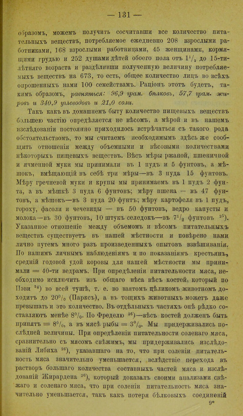 образомъ, можемъ получить сосчитавши все количество пита- тельныхъ веществъ, потребляемое ежедневно 208 взрослыми ра- ботниками, 168 взрослыми работницами, 45 женщинами, кормя- щими грудью и 252 душами дѣтей обоего пола отъ РД ДО 15-ти- лѣтняго возраста и раздѣливши полученную величину потребляе- мыхъ веществъ на 673, то есть, общее количество лицъ во всѣхъ опрошенныхъ нами 100 семействамъ. Раціонъ этотъ будетъ, та- кимъ образомъ, равняться: 96,9 грам. бѣлковъ, 57,7 грам. жи- ровъ и 340,9 углеводовъ и 21,0 соли. Такъ какъ въ домашнемъ быту количество пищевыхъ веществъ большею частію опредѣляется не вѣсомъ, а мѣрой и въ нашемъ изслѣдованіи постоянно приходилось встрѣчаться съ такого рода обстоятельствомъ, то мы считаемъ необходимымъ здѣсь же сооб- щить отношенія между объемными и вѣсовыми количествами нѣкоторыхъ пищевыхъ веществъ. Вѣсъ мѣры ржаной, пшеничной и ячменной муки мы принимали въ 1 пудъ и 5 фунтовъ, а мѣ- шокъ, вмѣщающій въ себѣ три мѣры—въ 3 пуда 15 фунтовъ. Мѣру гречневой муки и крупы мы принимаемъ въ 1 пудъ 2 фун- та, а въ мѣшкѣ 3 пуда 6 фунтовъ; мѣру пшена — въ 47 фун- товъ, а мѣшокъ—въ 3 пуда 20 фунтъ; мѣру картофеля въ 1 пудъ, гороху, фасоли и чечевицы — въ 50 фунтовъ, ведро капусты и молока—въ 30 фунтовъ, 10 штукъ селедокъ—въ 1Ч2 фунтовъ 25). Указанное отношеніе между объемомъ и вѣсомъ питательныхъ веществъ существуетъ въ нашей мѣстности и повѣрено нами лично путемъ много разъ произведенныхъ опытовъ взвѣшиванія. По нашимъ личнымъ наблюденіямъ и по показаніямъ крестьянъ, средній годовой удой коровы для нашей мѣстности мы прини- мали = 40-ти ведрамъ. При опредѣленіи питательности мяса, не- обходимо исключить изъ общаго вѣса вѣсъ костей, который по ТТэви 2б) во всей тушѣ, т. е. во взятомъ цѣликомъ животномъ до- ходитъ до 20°/о (Парксъ), а въ тощихъ животныхъ можетъ даже превышать и это количество. Въ отдѣльныхъ частяхъ онѣ рѣдко со- ставляютъ менѣе 8%. По Фределю 26)—вѣсъ костей долженъ быть принятъ = 8°/о, а въ мясѣ рыбы = 3%. Мы придерживались по- слѣдней величины. При опредѣленіи питательности соленаго мяса, сравнительно съ мясомъ свѣжимъ, мы придерживались изслѣдо- ваній Либиха 26), указавшаго на то, что при соленіи питатель- ность мяса значительно уменьшается, вслѣдствіе перехода въ растворъ большаго количества составныхъ частей мяса и изслѣ- дованій Жирардена 2б), который доказалъ своими анализами свѣ- жаго и соленаго мяса, что при соленіи питательность мяса зна- чительно уменьшается, такъ какъ потеря бѣлковыхъ соединеній 9*