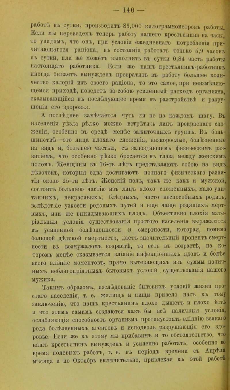 работѣ въ сутки, производитъ 83,000 килограммометровъ работы. Если мы переведемъ теперь работу нашего крестьянина на часы, то увидимъ, что оиъ, при условіи ежедневнаго потребленія при- читающагося раціона, въ состояніи работать только 5,9 часовъ въ сутки, или же можетъ выполнить въ сутки 0,84 часть работы настоящаго работника. Если же нашъ крестьянинъ-работникъ иногда бываетъ вынужденъ превратить въ работу большее коли- чество калорій изъ своего раціона, то это самое, нри неизмѣняю- щемся приходѣ, поведетъ за собою усиленный расходъ организма, сказывающійся въ послѣдующее время въ разстройствѣ и разру- шеніи его здоровья. А послѣднее замѣчается чуть ли не на каждомъ шагу. Въ населеніи уѣзда рѣдко можно встрѣтить лицъ прекраснаго сло- женія, особенно въ средѣ менѣе зажиточныхъ группъ. Въ боль шинствѣ—это лица плохаго сложенія, низкорослые, болѣзненные на видъ и, большею частью, съ запоздавшимъ физическимъ раз- витіемъ, что особенно рѣзко бросается въ глаза между женскимъ поломъ. Женщины въ 16-ть лѣтъ представляютъ собою на видъ дѣвочекъ, которыя едва достигаютъ полнаго физическаго разви- тія около 25-ти лѣтъ. Женскій полъ, такъ же какъ и мужской, состоитъ большею частію изъ лицъ плохо сложенныхъ, мало упи- танныхъ, некрасивыхъ, блѣдныхъ, часто неспособныхъ родить, вслѣдствіе узкости родовыхъ путей и еще чаще родящихъ мерт- выхъ, или же выкидывающихъ плодъ. Объективно плохія мате- ріальныя условія существованія простого населенія выражаются въ усиленной болѣзненности и смертности, которая, помимо большой дѣтской смертности, даетъ значительный процентъ смерт ности въ возмужаломъ возрастѣ, то есть въ возрастѣ, на ко- торомъ менѣе сказывается вліяніе инфекціонныхъ ядовъ и болѣе всего вліяніе моментовъ, прямо вытекающихъ изъ суммы налич- ныхъ неблагопріятныхъ бытовыхъ условій . существованія нашего мужика. Такимъ образомъ, изслѣдованіе бытовыхъ условій жизни про стаго населенія, т. е. жилищъ и пищи привело насъ къ тому заключенію, что нашъ крестьянинъ плохо дышетъ и плохо ѣст и что этимъ самимъ создаются какъ бы всѣ наличныя условія, ослабляющія способность организма противустоять вліянію всякаг рода болѣзненныхъ агентовъ и исподволь разрушающія его здо ровье. Если же къ этому мы прибавимъ и то обстоятельство, что! нашъ крестьянинъ вынужденъ и усиленно работать, особенно в0| время нолевыхъ работъ, т. е. въ періодъ времени съ Апрѣл. мѣсяца и но Октябрь включительно, привлекая къ этой работѣ