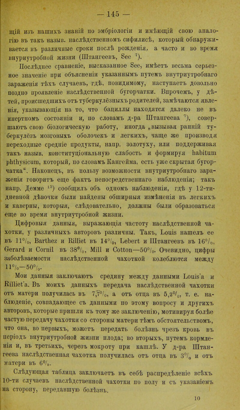 щій изъ нашихъ знаній но эмбріологіи и имѣющій свою анало- гію въ такъ назыв. наслѣдственномъ сифилисѣ, который обнаружи- вается въ различные сроки послѣ рожденія, а часто и во время внуриутробной жизни (Штангеевъ, 8ее ')• Послѣднее сравненіе, высказанное 8ее, имѣетъ весьма серьез- ное значеніе нри объясненіи указаннымъ путемъ внутриутробнаго зараженія тѣхъ случаевъ, гдѣ, повидимому, наступаетъ довольно поздно проявленіе наслѣдственной бугорчатки. Впрочемъ, у дѣ- тей, происшедшихъ отъ туберкулёзныхъ родителей, замѣчаются явле- нія, указывающія на то, что бациллы находятся далеко не въ инертномъ состояніи и, по словамъ д-ра Штангеева 7), совер- шаютъ свою біологическую работу, иногда „вызывая ранній ту- беркулёзъ мозговыхъ оболочекъ и легкихъ, чаще же производя переходные средніе продукты, напр. золотуху, или поддерживая такъ назыв. конституціональную слабость и формируя ЬаЬііит рЫЬузісит, который, по словамъ Кангейма, есть уже скрытая бугор- і чатка“. Наконецъ, въ пользу возможности внутриутробнаго зара- | женія говоритъ еще фактъ непосредственнаго наблюденія; такъ напр. Демме 15) сообщилъ объ одномъ наблюденіи, гдѣ у 12-ти- дневной дѣвочки были найдены обширныя измѣненія въ легкихъ и каверны, которыя, слѣдовательно, должны были образоваться еще во время внутриутробной жизни. Цифровыя данныя, выражающія частоту наслѣдственной ча- хотки, у различныхъ авторовъ различны. Такъ, Ьоиіз нашелъ ее въ 11°/о, Вагіііег и КіІІіеі въ 14°/0, ЬеЪеіѣ и Штангеевъ въ 16°/0, Оегагй и Согпіі въ 38°/0, Мііі и СоНоп—50°/0. Очевидно, цифры заболѣваемости наслѣдственной чахоткой колеблются между 11°/о—50°/0. Мои данныя заключаютъ средину между данными Ьоиіз'а и ЕіІІіеСа. Въ моихъ данныхъ передача наслѣдственной чахотки отъ матери получилась въ 7,7°/0, а отъ отца въ 5,2°/0, т. е. на- блюденіе, совпадающее съ данными по этому вопросу и другихъ авторовъ, которые пришли къ тому же заключенію, мотивируя болѣе частую передачу чахотки со стороны матери тѣмъ обстоятельствомъ, что она, во первыхъ, можетъ передать болѣзнь чрезъ кровь въ періодъ внутриутробной жизни плода; во вторыхъ, путемъ кормле- нія и, въ третьихъ, черезъ мокроту при кашлѣ. У д-ра Штан- геева наслѣдственная чахотка получилась отъ отца въ 3°/0 и отъ матери въ 6°/0. Слѣдующая таблица заключаетъ въ себѣ распредѣленіе всѣхъ 110-ти случаевъ наслѣдственной чахотки по полу и съ указаніемъ на сторону, передавшую болѣзнь.