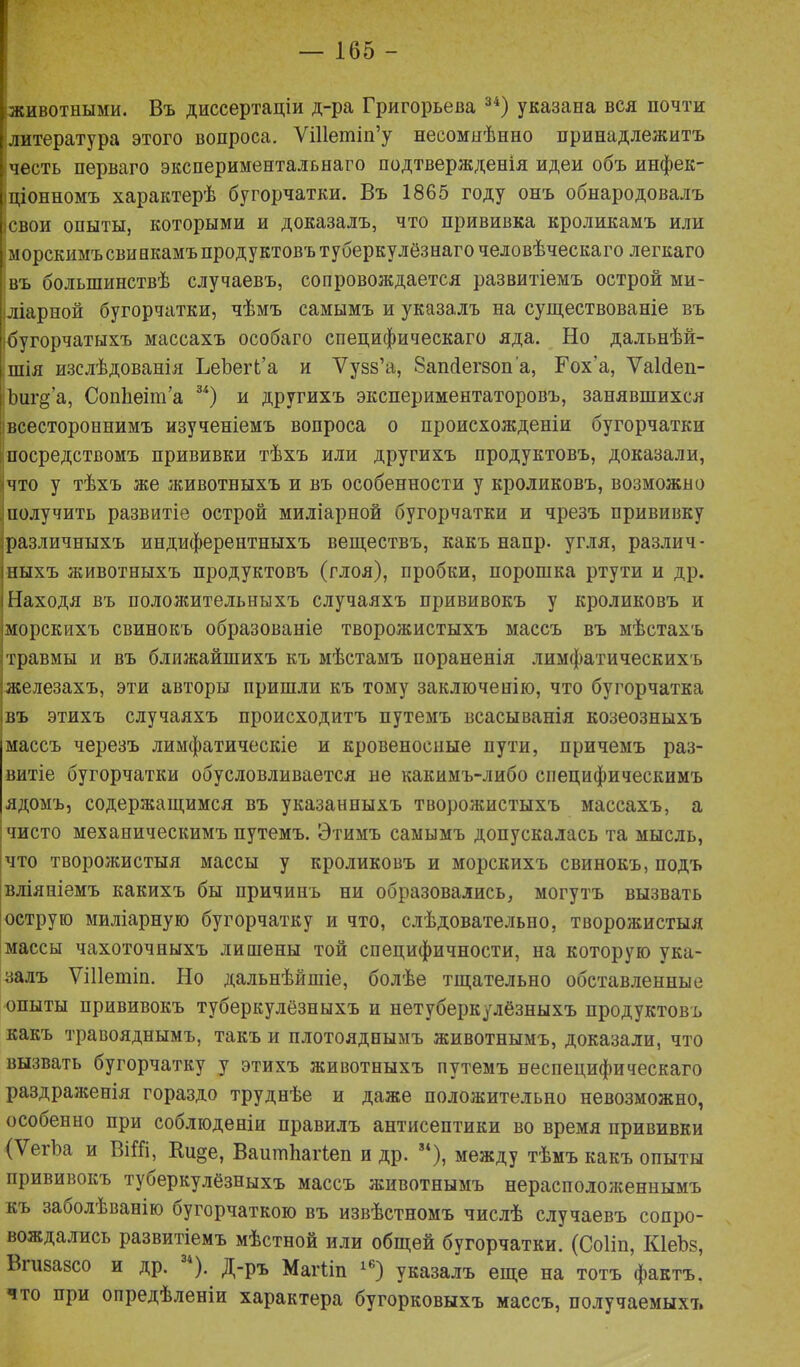 животными. Въ диссертаціи д-ра Григорьева 34) указана вся почти литература этого вопроса. Ѵіііешіп’у несомнѣнно принадлежитъ честь перваго экспериментальнаго подтвержденія идеи объ инфек- ціонномъ характерѣ бугорчатки. Въ 1865 году онъ обнародовалъ свои опыты, которыми и доказалъ, что прививка кроликамъ или морскимъ свинкамъ продуктовъ туберкулёзнаго человѣческаго легкаго въ большинствѣ случаевъ, сопровождается развитіемъ острой ми- шарной бугорчатки, чѣмъ самымъ и указалъ на существованіе въ бугорчатыхъ массахъ особаго специфическаго яда. Но дальнѣй- шія изслѣдованія ВеЪегГа и Уузз’а, Запсіегзоп'а, Гох'а, УаШеп- ѣиг§-’а, СопЬеіт’а 34) и другихъ экспериментаторовъ, занявшихся всестороннимъ изученіемъ вопроса о происхожденіи бугорчатки посредствомъ прививки тѣхъ или другихъ продуктовъ, доказали, что у тѣхъ же животныхъ и въ особенности у кроликовъ, возможно получить развитіе острой миліарной бугорчатки и чрезъ прививку различныхъ индиферентныхъ веществъ, какъ напр. угля, различ- ныхъ животныхъ продуктовъ (глоя), пробки, порошка ртути и др. !Находя въ положительныхъ случаяхъ прививокъ у кроликовъ и морскихъ свинокъ образованіе творожистыхъ массъ въ мѣстахъ травмы и въ ближайшихъ къ мѣстамъ пораненія лимфатическихъ :железахъ, эти авторы пришли къ тому заключенію, что бугорчатка ,въ этихъ случаяхъ происходитъ путемъ всасыванія козеозныхъ массъ черезъ лимфатическіе и кровеносные пути, причемъ раз- витіе бугорчатки обусловливается не какимъ-либо специфическимъ ядомъ, содержащимся въ указанныхъ творожистыхъ массахъ, а чисто механическимъ путемъ. Этимъ самымъ допускалась та мысль, что творожистыя массы у кроликовъ и морскихъ свинокъ, подъ вліяніемъ какихъ бы причинъ ни образовались, могутъ вызвать острую миліарную бугорчатку и что, слѣдовательно, творожистыя массы чахоточныхъ лишены той специфичности, на которую ука- залъ Ѵіііешіп. Но дальнѣйшіе, болѣе тщательно обставленные опыты прививокъ туберкулёзныхъ и нетуберкулёзныхъ продуктовъ какъ травояднымъ, такъ и плотояднымъ животнымъ, доказали, что вызвать бугорчатку у этихъ животныхъ путемъ неспецифическаго раздраженія гораздо труднѣе и даже положительно невозможно, особенно при соблюденіи правилъ антисептики во время прививки (ѴегЪа и ВіШ, Вдще, Ваитііагіеп и др. 34), между тѣмъ какъ опыты прививокъ туберкулёзныхъ массъ животнымъ нерасположеннымъ къ заболѣванію бугорчаткою въ извѣстномъ числѣ случаевъ сопро- вождались развитіемъ мѣстной или общей бугорчатки. (Соііп, КІеЪз, Вгизазсо и др. ). Д-ръ Магііп 1Ь) указалъ еще на тотъ фактъ, что при опредѣленіи характера бугорковыхъ массъ, получаемыхъ