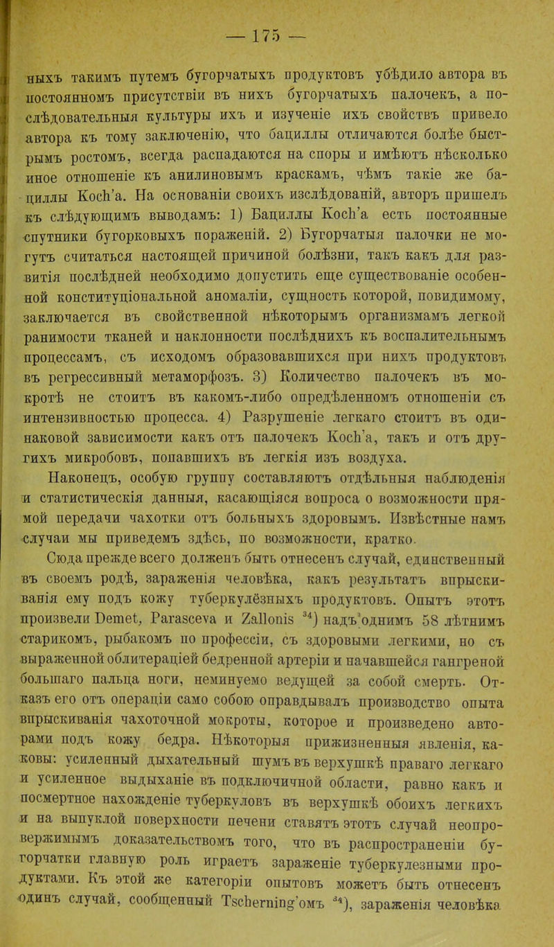 ныхъ такимъ путемъ бугорчатыхъ продуктовъ убѣдило автора въ постоянномъ присутствіи въ нихъ оугорчатыхъ палочекъ, а по- слѣдовательныя культуры ихъ и изученіе ихъ свойствъ привело автора къ тому заключенію, что бациллы отличаются болѣе быст- рымъ ростомъ, всегда распадаются на споры и имѣютъ нѣсколько иное отношеніе къ анилиновымъ краскамъ, чѣмъ такіе же ба- циллы КосЬ’а. На основаніи своихъ изслѣдованій, авторъ пришелъ къ слѣдующимъ выводамъ: 1) Бациллы КосЬ’а есть постоянные спутники бугорковыхъ пораженій. 2) Бугорчатыя палочки не мо- гутъ считаться настоящей причиной болѣзни, такъ какъ для раз- витія послѣдней необходимо допустить еще существованіе особен- ной конституціональной аномаліи, сущность которой, повидимому, заключается въ свойственной нѣкоторымъ организмамъ легкой ранимости тканей и наклонности послѣднихъ къ воспалительнымъ процессамъ, съ исходомъ образовавшихся при нихъ продуктовъ въ регрессивный метаморфозъ. 3) Количество палочекъ въ мо- кротѣ не стоитъ въ какомъ-либо опредѣленномъ отношеніи съ интензивностью процесса. 4) Разрушеніе легкаго стоитъ въ оди- наковой зависимости какъ отъ палочекъ КосЬ’а, такъ и отъ дру- гихъ микробовъ, попавшихъ въ легкія изъ воздуха. Наконецъ, особую группу составляютъ отдѣльныя наблюденія и статистическія данныя, касающіяся вопроса о возможности пря- мой передачи чахотки отъ больныхъ здоровымъ. Извѣстные намъ случаи мы приведемъ здѣсь, по возможности, кратко. Сюда прежде всего долженъ быть отнесенъ случай, единственный въ своемъ родѣ, зараженія человѣка, какъ результатъ впрыски- ванія ему подъ кожу туберкулёзныхъ продуктовъ. Опытъ этотъ произвели Бете!, Рагавсеѵа и 2а11опіз 34) надъ'однимъ 58 лѣтнимъ старикомъ, рыбакомъ по профессіи, съ здоровыми легкими, но съ выраженной облитераціей бедренной артеріи и начавшейся гангреной большаго пальца ноги, неминуемо ведущей за собой смерть. От- казъ его отъ операціи само собою оправдывалъ производство опыта впрыскиванія чахоточной мокроты, которое и произведено авто- рами подъ кожу оедра. Нѣкоторыя прижизненныя явленія, ка- ковы. усиленный дыхательный шумъ въ верхушкѣ праваго легкаго и усиленное выдыханіе въ подключичной области, равно какъ и посмертное нахожденіе туберкуловъ въ верхушкѣ обоихъ легкихъ и на выпуклой поверхности печени ставятъ этотъ случай неопро- вержимымъ доказательствомъ того, что въ распространеніи бу- горчатки главную роль играетъ зараженіе туберкулезными про- дуктами. Къ этой же категоріи опытовъ можетъ быть отнесенъ одинъ случай, сообщенный ТвсЬегпіп^’омъ 3*), зараженія человѣка