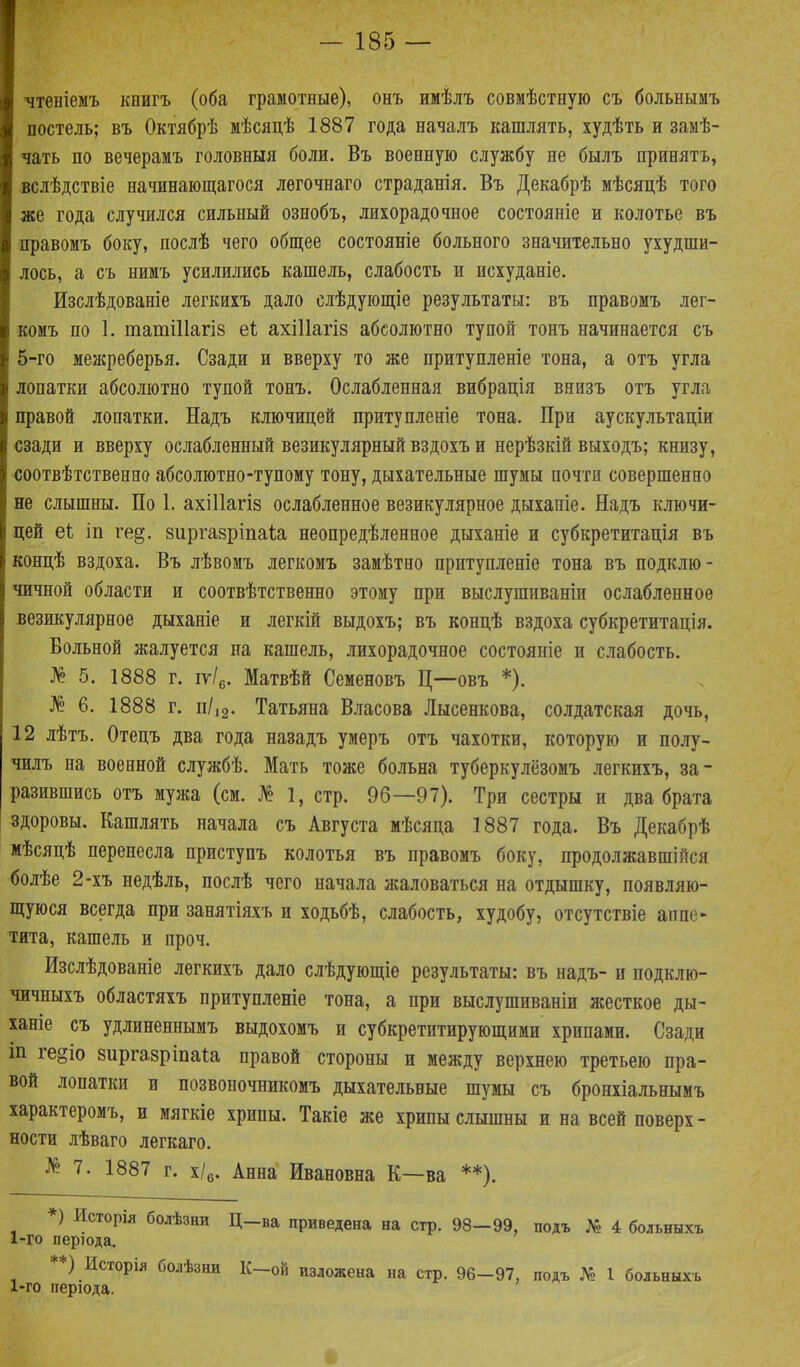 чтеніемъ книгъ (оба грамотные), онъ имѣлъ совмѣстную съ больнымъ постель; въ Октябрѣ мѣсяцѣ 1887 года началъ кашлять, худѣть и замѣ- чать по вечерамъ головныя боли. Въ военную службу не былъ принятъ, вслѣдствіе начинающагося легочнаго страданія. Въ Декабрѣ мѣсяцѣ того же года случился сильный ознобъ, лихорадочное состояніе и колотье въ правомъ боку, послѣ чего общее состояніе больного значительно ухудши- лось, а съ нимъ усилились кашель, слабость и исхуданіе. Изслѣдованіе легкихъ дало слѣдующіе результаты: въ правомъ лег- комъ по 1. таті11агі8 еі ахіііагіз абсолютно тупой тонъ начинается съ 5-го межреберья. Сзади и вверху то же притупленіе тона, а отъ угла лопатки абсолютно тупой тонъ. Ослабленная вибрація внизъ отъ угла правой лопатки. Надъ ключицей притупленіе тона. При аускультаціи сзади и вверху ослабленный везикулярный вздохъ и нерѣзкій выходъ; книзу, соотвѣтственно абсолютно-тупому тону, дыхательные шумы почти совершенно не слышны. По 1. ахіііагіз ослабленное везикулярное дыханіе. Надъ ключи- цей еб іп ге§\ зиргавріпаіа неопредѣленное дыханіе и субкретитація въ концѣ вздоха. Въ лѣвомъ легкомъ замѣтно притупленіе тона въ подклю- чичной области и соотвѣтственно этому при выслушиваніи ослабленное везикулярное дыханіе и легкій выдохъ; въ концѣ вздоха субкретитація. Вольной жалуется на кашель, лихорадочное состояніе и слабость. № 5. 1888 г. іу/6. Матвѣй Семеновъ Ц—овъ *). № 6. 1888 г. н/І2. Татьяна Власова Лысенкова, солдатская дочь, 12 лѣтъ. Отецъ два года назадъ умеръ отъ чахотки, которую и полу- чилъ на военной службѣ. Мать тоже больна туберкулёзомъ легкихъ, за- разившись отъ мужа (см. № 1, стр. 96—97). Три сестры и два брата здоровы. Кашлять начала съ Августа мѣсяца 1887 года. Въ Декабрѣ мѣсяцѣ перенесла приступъ колотья въ правомъ боку, продолжавшійся болѣе 2-хъ недѣль, послѣ чего начала жаловаться на отдышку, появляю- щуюся всегда при занятіяхъ и ходьбѣ, слабость, худобу, отсутствіе аппе- тита, кашель и проч. Изслѣдованіе легкихъ дало слѣдующіе результаты: въ надъ- и подклю- чичныхъ областяхъ притупленіе тона, а при выслушиваніи жесткое ды- ханіе съ удлиненнымъ выдохомъ и субкретитирующими хрипами. Сзади іп ге§іо виргавріпаіа правой стороны и между верхнею третьего пра- вой лопатки и позвоночникомъ дыхательные шумы съ бронхіальнымъ характеромъ, и мягкіе хрипы. Такіе же хрипы слышны и на всей поверх - ности лѣваго легкаго. № 7. 1887 г. х/6. Анна Ивановна К—ва **). *) Исторія болѣзни Ц—ва приведена на стр. 98—99, подъ № 4 больныхъ 1-го періода. ) Исторія болѣзни К—ой изложена на стр. 96—97, подъ № 1 больныхъ 1-го періода.