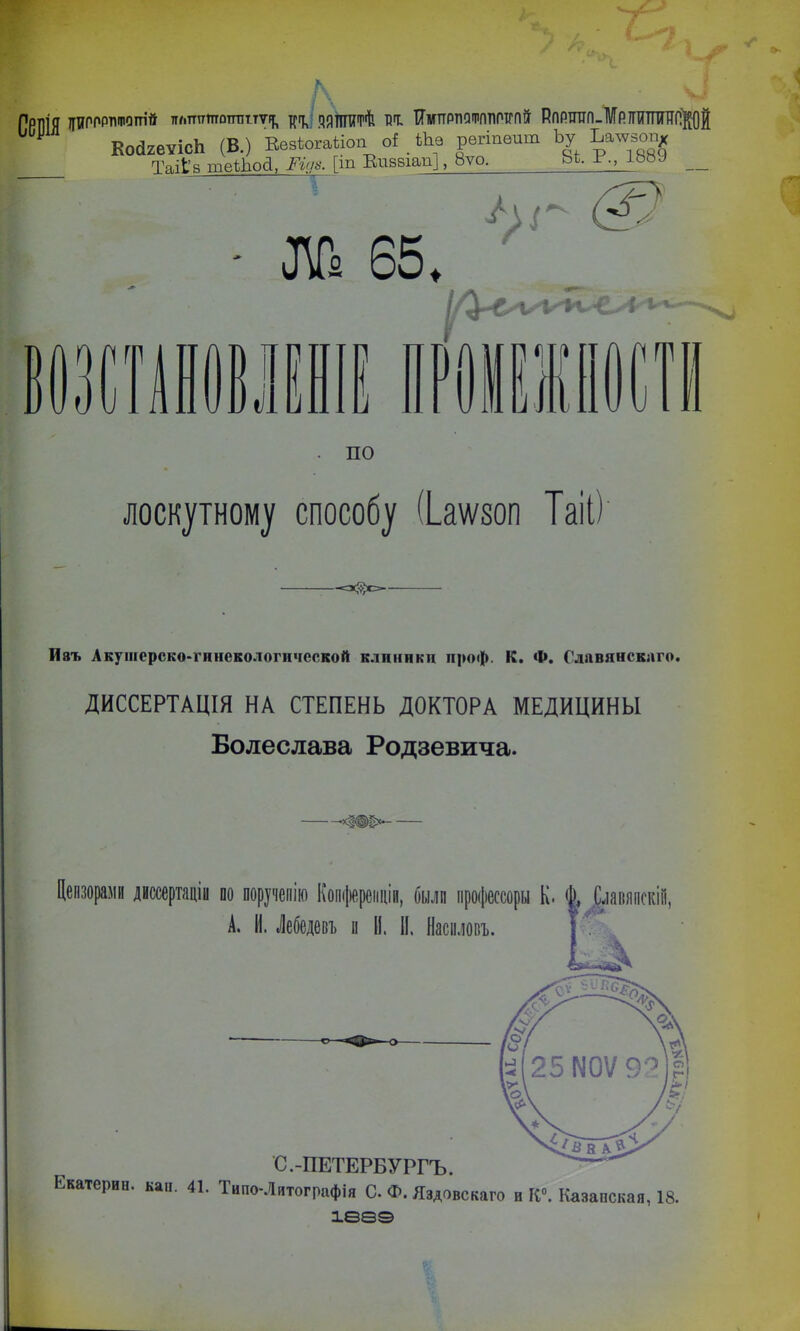 РРИІЯ ЦИРПРлшот'й ллптттотіттт^ яяиштѣ тзт: Тімпртіслрплотгпй РпРППП-МРШПШПВД У Ко(12еѵісЬ (В.) Еезѣогаііоп о* _ Ше регіпѳит Ьу Ьалѵзопх Таііа шеЙюД, Ріуз. [іп Виввіап], 8ѵо. Ьі. г., ІЪМ __ Ш 65, и } \ ^ по лоскутному способу (Ьаѵѵзоп Таіі) Изъ Акушерско-гинекологпчсской клиники проф. К. Ф. Славянского. ДИССЕРТАЦІЯ НА СТЕПЕНЬ ДОКТОРА МЕДИЦИНЫ Болеслава Родзевича. Цензорами диссертаціи оо поручепію Копферепцін, оылп процессоры К. ^ ^іавяпскііі, А. И. Лебедевъ и И. II. Нашовъ. С.-ПЕТЕРБУРГЕ. Екатерин, кап. 41. Типо-Литографія О. Ф. Яздовскаго и ГС°. Казапская, 18. іеа©