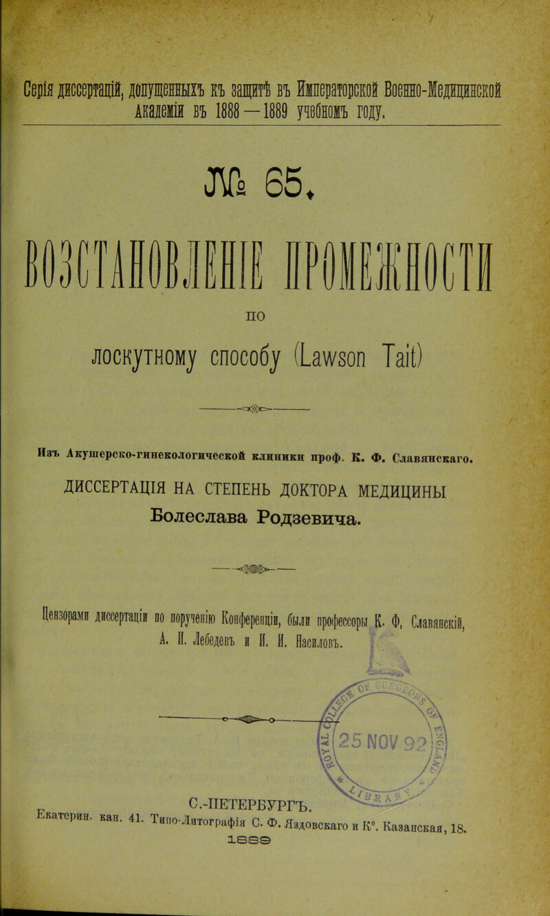 Серія диссертадій, довдешхъ къ защтѣ въ Императорской Военно-Медвдншй Академія въ 1888 —1889 учвбномъ году. ѵ ЛЬ 65. л 1 і по В лоскутному способу (Ьаѵют ТаЮ Ивъ Акушерско-гинекологической клиники проф. К. Ф. Славянскаго. ДИССЕРТАЦІЯ НА СТЕПЕНЬ ДОКТОРА МЕДИЦИНЫ Болеслава Родзѳвича. Цензорами диссертаціи іи по поручепію Копферепціи, были процессоры К. Ф, Славяпскій, А. И. Лебсдевъ и II. И. Насиловъ. I л С.-ПЕТЕРБУРГЪ. Екатерин, кан. 41. Тиио-Лнтографія С Ф. Яэдовскаго и К0. іва© Казанская, 18.