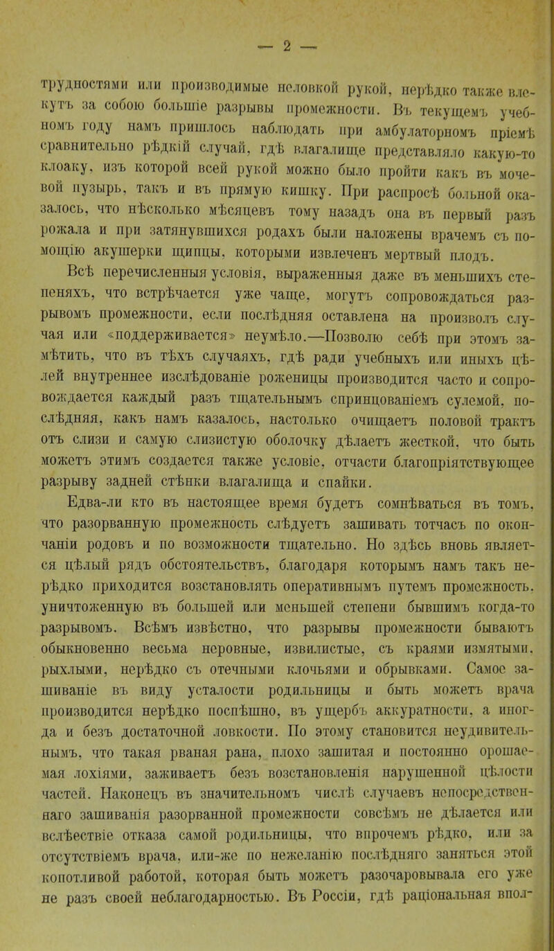 трудностями или производимые неловкой рукой, нерѣдко также вле- ку тъ за собою большіе разрывы промежности. Въ текущемъ учеб- номъ году намъ пришлось наблюдать при амбулаторномъ пріемѣ сравнительно рѣдкій случай, гдѣ влагалище представляло какую-то клоаку, изъ которой всей рукой можно было пройти какъ въ моче- вой пузырь, такъ и въ прямую кишку. При распросѣ больной ока- залось, что нѣсколько мѣсяцевъ тому назадъ она въ первый разъ рожала и при затянувшихся родахъ были наложены врачемъ съ по- мощію акушерки щипцы, которыми извлеченъ мертвый плодъ. Всѣ перечисленныя условія, выраженныя даже въ менынихъ сте- пеняхъ, что встрѣчается уже чаще, могутъ сопровождаться раз- рывомъ промежности, если послѣдняя оставлена на произволъ сту- чал или «^поддерживается» неумѣло.—Позволю себѣ при этомъ за- мѣтить, что въ тѣхъ случаяхъ, гдѣ ради учебныхъ или иныхъ цѣ- лрй внутреннее изслѣдованіе роженицы производится часто и сопро- вождается каждый разъ тщательнымъ спринцованіемъ сулемой, по- слѣдняя, какъ намъ казалось, настолько очищаетъ половой трактъ отъ слизи и самую слизистую оболочку дѣлаетъ жесткой, что быть можетъ этимъ создается также условіе, отчасти благопріятствующее разрыву задней стѣнки влагалища и спайки. Едва-ли кто въ настоящее время будетъ сомнѣваться въ томъ, что разорванную промежность слѣдустъ зашивать тотчасъ по окон- чаніи родовъ и по возможности тщательно. Но здѣсь вновь являет- ся цѣлый рядъ обстоятельствъ, благодаря которымъ намъ такъ не- рѣдко приходится возстановлять оперативнымъ путемъ промежность, уничтоженную въ большей или меньшей степени бывшимъ когда-то разрывомъ. Всѣмъ известно, что разрывы промежности бываютъ обыкновенно весьма неровные, извилистые, съ краями измятыми, рыхлыми, нерѣдко съ отечными клочьями и обрывками. Самос за- шиваніе въ виду усталости родильницы и быть можетъ врача производится нерѣдко поспѣшно, въ ущербъ аккуратности, а иног- да и безъ достаточной ловкости. По этому становится нсудивитччь- нымъ. что такая рваная рана, плохо зашитая и постоянно орошае- мая лохіями, заживаетъ безъ возстановленія нарушенной цѣлости частей. Наконсцъ въ значительномъ числѣ случаевъ непосредствен- яаго зашиванія разорванной промежности совсѣмъ не дѣлается или вслѣествіе отказа самой родильницы, что впрочемъ рѣдко, или за отсутствіемъ врача, или-же по нежсланію послѣдняго заняться этой копотливой работой, которая быть можетъ разочаровывала его уже не разъ своей неблагодарностью. Въ Россіи, гдѣ раціональная впол-