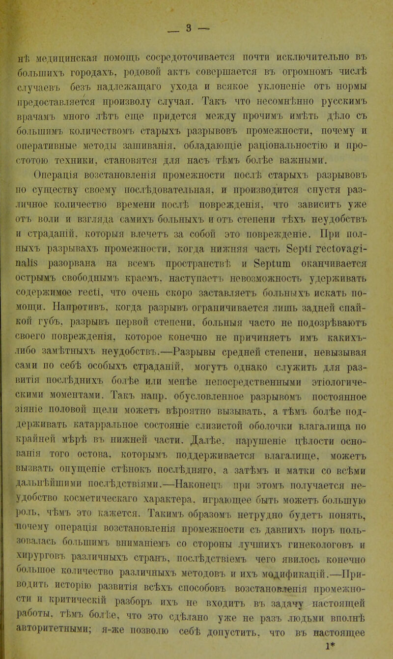 нѣ медицинская помощь сосредоточивается почти исключительно въ болынихъ городахъ, родовой актъ совершается въ огромномъ числѣ случаевъ безъ надлежащаго ухода и всякое уклоненіе отъ нормы предоставляется произволу случая. Такъ что нссомнѣнно русскимъ врачамъ много лѣтъ еще придется между прочимъ имѣть дѣло съ бо.іьшимъ количествомъ старыхъ разрывовъ промежности, почему и оперативные методы зашиванія. обладающіе раціональностію и про- стотою техники, становятся для насъ тѣмъ болѣе важными. Операція возстановленія промежности послѣ старыхъ разрывовъ по существу своему послѣдовательиая, и производится спустя раз- личное количество времени послѣ поврежденія, что зависитъ уже отъ воли и взгляда самихъ больныхъ и отъ степени тѣхъ неудобствъ и страдапій. который влечетъ за собой это поврежденіе. При пол- ныхъ разрывахъ промежности, когда нижняя часть 8ер1і гесіоѵа^і- иаііз разорвана на всемъ пространств^ и 8ерідш оканчивается острымъ свободнымъ краемъ. наступаотъ невозможность удерживать содержимое гесіі, что очень скоро заставляетъ больныхъ искать по- мощи. Напротивъ, когда разрывъ ограничивается лишь задней спай- кой губъ, разрывъ первой степени, больныя часто не подозрѣваютъ своего поврежденія, которое конечно не причиняетъ имъ какихъ- либо замѣтныхъ неудобствъ.—Разрывы средней степени, невызывая сами по себѣ особыхъ страданій. могутъ однако служить для раз- витія послѣднихъ болѣе или менѣе непосредственными экологиче- скими моментами. Такъ напр. обусловленное разрывомъ постоянное зіяніе половой щели можетъ вѣроятпо вызывать, а тѣмъ болѣе под- держивать катарральное состояніе слизистой оболочки влагалища по крайней мѣрѣ въ нижней части. Далѣе. нарушеніе цѣлости осно- ванія того остова, которымъ поддерживается влагалище, можетъ вызвать опущеніе стѣнокъ послѣдняго. а затѣмъ и матки со всѣми дальнѣйшими послѣдствіями.—Наконецъ при этомъ получается не- удобство косметическаго характера, играющее быть можетъ большую роль, чѣмъ это кажется. Такимъ образомъ нетрудно будетъ понять, почему операція возстановленія промежности съ давнихъ поръ поль- зовалась большимъ вниманіемъ со стороны лучшихъ гинекологовъ и хирурговъ различныхъ странъ, послѣдствіемъ чего явилось конечно большое количество различныхъ методовъ и ихъ модификацій.— При- водит!, исторію развитія всѣхъ способовъ возстановленія промежно- сти и критическій разборъ ихъ не входитъ въ задачу настоящей работы, тѣмъ болѣе, что это сдѣлано уже не разъ людьми вполнѣ авторитетными; я-же позволю себѣ допустить, что въ настоящее 1*