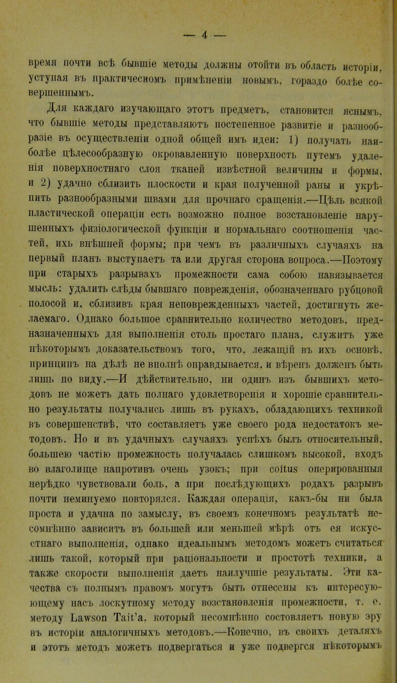 время почти всѣ бывшіе методы должны отойти въ область исторіи. уступая въ практичесномъ примѣненіи иовымъ, гораздо болѣе со- вершеннымъ. Для каждаго изучающаго этотъ предметъ, становится яснымъ, что бывшіе методы представляютъ постепенное развитіе и разнооб- разіе въ осуществленіи одной общей имъ идеи: 1) получать наи- более цѣлесообразную окровавленную поверхность путемъ удале- нія поверхностнаго слоя тканей извѣстной величины и формы, и 2) удачно сблизить плоскости и края полученной раны и укрѣ- пить разнообразными швами для прочнаго сращенія.—Цѣль всякой пластической операціи есть возможно полное возстаиовленіе нару- шенныхъ физіологической функціи и нормальнаго соотношенія час- тей, ихь внѣшней формы; при чемъ въ различныхъ случаяхъ на первый планъ выступаетъ та или другая сторона вопроса.—Поэтому при старыхъ разрывахъ промежности сама собою навязывается мысль: удалить слѣды бывшаго поврежденія, обозначеннаго рубцовой полосой и, сблизивъ края неповрежденныхъ частей, достигнуть же- лаемаго. Однако большое сравнительно количество методовъ. пред- назначенныхъ для выполненія столь простаго плана, служить уже нѣкоторымъ доказательствомъ того, что. лежащій въ ихъ основ]., принципъ на дѣлѣ не вполнѣ оправдывается, и вѣренъ долженъ быть лишь по виду.—И дѣйствительно, ни одинъ изъ бывшихъ мето- довъ не можетъ дать полнаго удовлетворенія и хорошіе сравнитель- но результаты получались лишь въ рукахъ. обладаюшихъ техникой въ совершенствѣ, что составляетъ уже своего рода недостатокъ ме- тодовъ. Но и въ удачныхъ случаяхъ успѣхъ былъ относительный, большею частію промежность получалась слишкомъ высокой, входъ во влаголище напротивъ очень узокъ; при соіШз оперированный нерѣдко чувствовали боль, а при послѣдующихъ родахъ разрывъ почти неминуемо повторялся. Каждая операція, какъ-бы ни была проста и удачна по замыслу, въ своемъ конечномъ результатѣ не- сомненно зависитъ въ большей или меньшей мѣрѣ отъ ея искус- стнаго выполнснія, однако идеальнымъ методомъ можетъ считаться лишь такой, который при раціональности и простотѣ техники, а также скорости выполненія даетъ наилучшіе результаты. Эти ка- чества съ полнымъ правомъ могутъ быть отнесены къ интересую- ющему насъ лоскутному методу возстановленія промежности, т. е. методу Ьа\ѵ80П Тай'а. который несомнѣнно состовляетъ новую эру въ исторіи аналогичныхъ методовъ.—Конечно, въ своихъ деталяхъ и этотъ методъ можетъ подвергаться и уже подвергся нѣкоторымъ