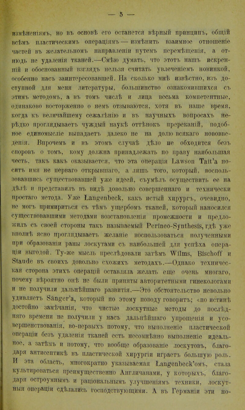 йзмѣйеніямъ, но въ основѣ его останется вѣрный принципъ, общій всѣмъ пластическимъ операціямъ — измѣнить взаимное отношеніе частей въ желательномъ направленіи путемъ перемѣщенія, а от- нюдь не удаленія тканей.—Смѣю думать, что этотъ нашъ искрен- ни! и обоснованный взглядъ нельзя считать увлеченіемъ новинкой, особенно насъ заинтересовавшей. На сколько мнѣ извѣстно, изъ до- ступной для меня литературы, большинство ознакомившихся съ этимъ методомъ, а въ томъ числѣ и лица весьма компетентные, одинаково восторженно о немъ отзываются, хотя въ наше время, когда къ величайшему сежалѣнію и въ научныхъ вопросахъ не- рѣдко проглядываетъ чуждый наукѣ оттѣнокъ пререканій, подоб- ное единомысліе выпадаетъ далеко не на долю всякаго нововве- денія. Впрочемъ и въ этомъ случаѣ дѣло не обходится безъ споровъ о томъ, кому должна принадлежать по праву наибольшая честь, такъ какъ оказывается, что эта операція Ьамгаоп Таіі'а но- ситъ имя не перваго открывшаго, а лишь того, который, восполь- зовавшись существовавшей уже идеей, съумѣлъ осуществить ее на Дѣлѣ и иредставилъ въ видѣ довольно совершеннаго и технически простаго метода. Уже 1лп§чтЪеск, какъ истый хнрургъ, очевидно, не могъ примириться съ тѣмъ ущербомъ тканей, который наносился существовавшими методами возстановленія промежности и предло- жить съ своей стороны такъ называемый Регіпео-8уптпе8і8, гдѣ уже вполнѣ ясно проглядываетъ желаніе воспользоваться полученными при образованы раны лоскутами съ наибольшей для успѣха опера- щи выгодой. Ту-же мысль преслѣдовали затѣмъ ^ѴѴіІтз, ВізспоіТ и 8иийе въ своихъ довольно схожихъ методахъ.—Однако техничес- кая сторона этихъ операцій оставляла желать еще очень многаго. почему вѣроятно онѣ не были приняты авторитетными гинекологами и не получили дальнѣйшаго развитія.—Это обстоятельство невольно удивляетъ 8ап§ег'а, который по этому поводу говоритъ; *по истинѣ достойно замѣчанія, что чистые лоскутные методы до послѣд- няго времени не получили у насъ дальнѣйшаго упрощенія и уео- вершенствованія, во-первыхъ потому, что выполненіе пластической операціи безъ удаленія тканей есть несомнѣнно выполненіе идеаль- ное, а затѣмъ и потому, что вообще образованіе лоскутовъ, благо- даря антисептикѣ въ пластической хирургіи играетъ большую роль. И эта область, многократно указываемая Ьап^епЪеск'омъ, стала культироваться преимущественно Англичанами, у которыхъ, благо- даря остроумнымъ и раціональнымъ у.іучшеніямъ техники, лоскут- ный операціи сдѣлались Господствующими. А въ Германіи эти но-