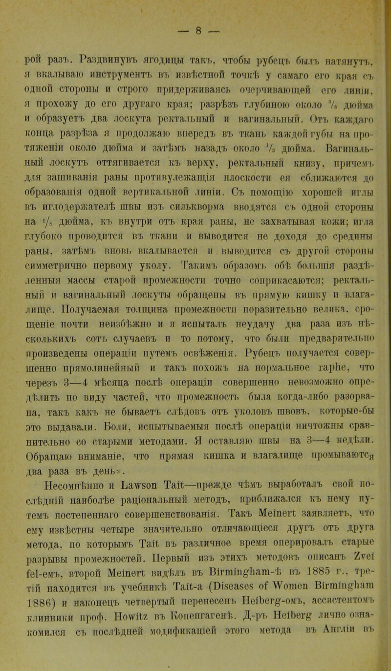 рой разъ. Раздвинувъ ягодицы такъ, чтобы рубсцъ былъ натянуть, я вкалываю инструмента въ извѣстной точкѣ у самаго его края съ одной стороны и строго придерживаясь очерчивающей его линіи. я прохожу до его другаго края; разрѣзъ глубиною около % дюйма и образуетъ два лоскута ректальный и вагинальный. Отъ каждаго конца раярѣза я продолжаю впередъ въ ткань каждой губы на про- тяженіи около дюйма и затѣмъ назадъ около У3 дюйма. Вагиналь- ный лоекутъ оттягивается къ верху, ректальный книзу, причемъ для зашиванія раны противулежащія плоскости ея сближаются до образованія одной вертикальной линіи. Съ помощію хорошей иглы въ иглодержателѣ швы изъ силькворма вводятся съ одной стороны на >/9 дюйма, къ внутри отъ края раны, не захватывая кожи; игла глубоко проводится въ ткани и выводится не доходя до средины раны, затѣмъ вновь вкалывается и выводится съ другой стороны симметрично первому уколу. Такимъ образомъ обѣ болъпгія раздѣ ленныя массы старой промежности точно соприкасаются; ректаль- ный и вагинальный лоскуты обращены въ прямую кишку и влага- лище. Получаемая толщина промежности поразительно велика, сро- щеніе почти неизбѣжно и я испыталъ неудачу два раза изъ нѣ- сколькихъ сотъ случаевъ и то потому, что были предварительно произведены операціи путемъ освѣженія. Рубецъ получается совер- шенно прямолинейный и такъ похожъ на нормальное гарііе. что черезъ 3—4 мѣсяца послѣ операціи совершенно невозможно опре- дѣлить по виду частей, что промежность была когда-либо разорва- на, такъ какъ не бываетъ слѣдовъ отъ уколовъ швовъ. которые-бы это выдавали. Боли, испытываемый послѣ операціи ничтожны срав- нительно со старыми методами. Я оставляю швы на 3—4 недѣлп. Обращаю вниманіе, что прямая кишка и влагалище промываются два раза въ день». Несомнѣнно и Ьа\ѵ80п Таи;—прежде чѣмъ выработалъ свой по- слѣдній наиболѣе раціональный методъ, приближался къ нему п\ темъ постепеннаго совершенствованія. Такъ Меіпегі заявляетъ, что ему извѣстны четыре значительно отличающіеся другъ отъ друга метода, по которымъ Т&іі въ различное время оперировалъ старые разрывы промежностей. Первый изъ этихъ методовъ описанъ 2ѵеі ^еі-емъ, второй Меіпегі видѣлъ въ Вігпііи#1іат-Ѣ въ 1885 г.. тре- тій находится въ учебпикѣ Таіі-а (БіяеазеБ оі \Ѵошен Віггаіи^ііага 1886) и наконецъ четвертый перенесеиъ НеіЪег#-омъ, ассистентомъ клиники проф. Ноѵѵііг въ Копенгагенѣ. Д-ръ НеіЬег^ лично озна- комился съ послѣдней модификаціей этого метода въ Англіи въ