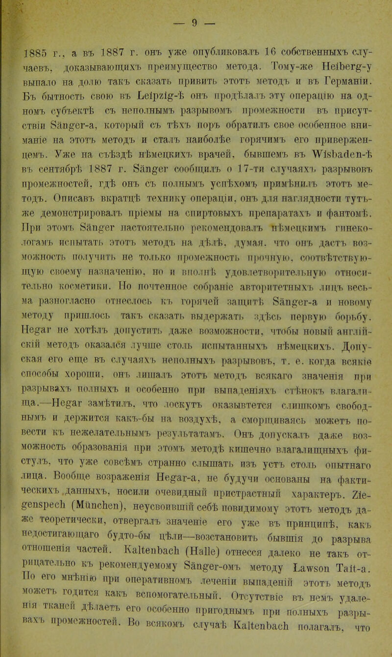 1885 г., а въ 1887 г. онъ уже опубликовалъ 16 собственныхъ слу- чаевъ, доказывающихъ преимущество метода. Тому-же НеіЪег^-у выпало на долю такъ сказать привить этотъ методъ и въ Германіи. Бъ бытность свою въ Ьеіргі^-Ѣ онъ продѣлалъ эту операцію на од- номъ субъектѣ съ неполнымъ разрывомъ промежности въ присут- ствіи Зап^ег-а, который съ тѣхъ поръ обратилъ свое особенное вни- маніе на этотъ методъ и сталъ наиболѣе горячимъ его привержен- цемъ. Уже на съѣздѣ нѣмецкихъ врачей, бывшемъ въ ѴѴІкЪайеп-ѣ въ сентябрѣ 1887 г. 8ап§~ег сообіцилъ о 17-ти < іучаяхъ разрывовъ промежностей, гдѣ онъ съ полнымъ успѣхомъ примѣнилъ этотъ ме- тодъ. Описавъ вкратцѣ технику операціи, онъ для наглядности тутъ- же дѳмонстрировалъ пріемы на спиртовыхъ препаратахъ и фантомѣ. При этомъ 8ап§ег настоятельно рекомендовалъ нѣмецкимъ гинеко- логамъ испытать этотъ методъ на дѣлѣ. думая, что онъ дастъ воз- можность получить не только промежность прочную, соотвѣтствую- щую своему назначенію, но и впо.інѣ удовлетворительную относи- тельно косметики. Но почтенное собраніс авторитетныхъ лицъ весь- ма разногласно отнеслось къ горячей защитѣ 8ап#ег-а и новому методу пришлось такъ сказать выдержать здѣсь первую борьбу. Не^аг не хотѣлъ допустить даже возможности, чтобы новый англій- скій методъ оказался лучше столь испытанныхъ нѣмецкихъ. Допу- ская его еще въ случаяхъ неполныхъ разрывовъ, т. е. когда всякіѳ способы хороши, онъ лишалъ этотъ методъ всякаго значенія при разрывахъ полныхъ и особенно при выпаденіяхъ стѣнокъ влагали- ща.—Не^аг замѣтилъ. что лоскутъ оказывтется слишкомъ свобод- нымъ и держится какъ-бы на воздухѣ, а сморщиваясь можетъ по- вести къ нежелательнымъ результатами Онъ допускалъ даже воз- можность образованія при этомъ методѣ кишечно влагалищныхъ фи- стулъ, что уже совсѣмъ странно слышать изъ устъ столь опытнаго лица. Вообще возраженія Не§-аг-а, не будучи основаны на факти- ческихъ даниыхъ, носили очевидный пристрастный характеръ. 21е- &еп8рес1і (Мйпспеп), неусвоившій себѣ повидимому этотъ методъ да- же теоретически, отвергалъ значеніе его уже въ принципѣ. какъ недостигающаго будто-бы цѣли—возстановить бывшія до разрыва отношенія частей. КаНепЪасЬ (Наііе) отнесся далеко не такъ от- рицательно къ рекомендуемому 8ап#ег-омъ методу Ілтеоп Тай-а. По его мнѣнію при оперативномъ леченіи выпаденій этотъ методъ можетъ годится какъ вспомогательный. Отсутствіе въ немъ удале- н.я тканей дѣлаегъ его особенно пригоднымъ при полныхъ разры- вахъ промежностей. Во всякомъ случаѣ КаІіепЬасп полагалъ, что