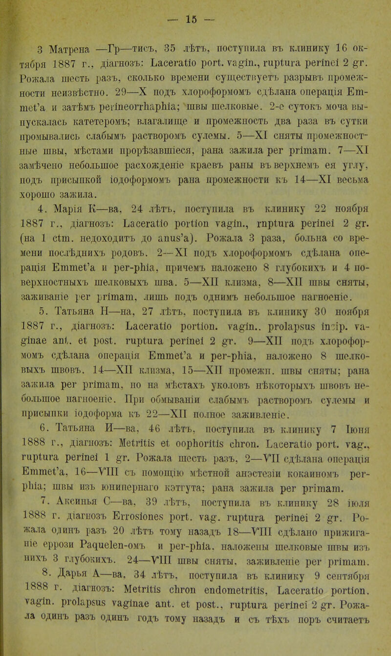 3 Матрена —Гр—тисъ, 35 лѣтъ, поступила въ клинику 16 ок- тября 1887 г., діагнозъ: ЬасегаШ рогі. ѵа#іп., шріига регіпсі 2 §т. Рожала шесть разъ, сколько времени сущестиуетъ разрывъ промеж- ности нсизвѣстно. 29—X подъ хлороформомъ сдѣлана операція Ет- гаеІ'а и затѣмъ регіпеоггЬарЫа; швы шелковые. 2-е сутокъ моча вы- пускалась катетсромъ; влагалище и промежность два раза въ сутки промывались слабымъ растворомъ сулемы. 5—XI сняты промежност- ные швы, мѣстами прорѣзавшіеся, рана зажила рег ргініат. 7—XI замѣчеио небольшое расхождеяіе красвъ раны въ верхнемъ ея углу, подъ присыпкой іодоформомъ рана промежности къ 14—XI весьма хорошо зажила. 4. Марія К—ва, 24 лѣтъ, поступила въ клинику 22 ноября 1887 г., діагнозъ: ЬасегаШ рогШп ѵа^іп., гпріига регіпеі 2 §т. (на 1 сіт. недоходитъ до апиз'а). Рожала 3 раза, больна со вре- мени послѣднихъ родовъ. 2—XI подъ хлороформомъ сдѣлана опе- рація ЕттеЪ'а и рег-рпіа, причемъ наложено 8 глубокихъ и 4 по- верхностныхъ шелковыхъ шва. 5—XII клизма, 8—XII швы сняты, заживаніе рег ргітат, лишь подъ однимъ небольшое нагноеніе. 5. Татьяна Н—на, 27 лѣтъ, поступила въ клинику 30 ноября 1887 г., діагнозъ: ЬасегаШ рогШп. ѵа^іп.. рго1ар8и8 іп~ір. ѵа- §1пае апі,. еі роз*, гиріига регіпеі 2 §т. 9—XII подъ хлорофор- момъ сдѣлана опсрація Етте1;'а и рег-рпіа, наложено 8 шелко- выхъ швовъ. 14—XII клизма, 15—XII промежп. швы сняты; рана зажила рег ргітат, но на мѣстахъ уколовъ нѣкоторыхъ швовъ не- большое нагиоеніе. При обмываніи слабымъ растворомъ сулемы и присыпки іодоформа къ 22—XII полное заживленіе. 6. Татьяна И—ва, 46 лѣтъ, поступила въ клинику 7 Іюня 1888 г., діагнозъ: МеІгШз еі оорпогШз сіігоп. ЬасегаШ рогі. ѵа#., гиріига регіпеі 1 §т. Рожала шесть разъ, 2—УІІ сдѣлана операнда ЕтгаеІ'а, 16—VIII съ помощію мѣстной анэстезіи кокаиномъ рег- ріііа; швы изъ юнипернаго кэтгута; рана зажила рег ргітат. 7. Аксипья С—ва, 39 лѣтъ, поступила въ клинику 28 поля 1888 г. діагыозъ Егго8іопе8 рог*. ѵа§\ гирШга регіпеі 2 #г. Ро- жала олинъ разъ 20 лѣтъ тому назадъ 18—VIII сдѣлано прижига- иіе еррози Радиеіеп-омъ и рег-рЫа. наложены шелковые швы изъ нихъ 3 глубокихъ. 24—VIII швы сняты, заживленіе рег ргіташ. 8. Дарья А—ва, 34 лѣтъ, поступила въ клинику 9 сентября 1888 г. діагнозъ: МеІтШз спгоп епйотеШШ, ЬасегаШ рогШп. ѵа#іп. ргоіарзиз ѵа&іпае апі. еі роз*., гирШга регіпеі 2 #г. Рожа- ла одинъ разъ одинъ годъ тому назадъ и съ тѣхъ поръ считаетъ